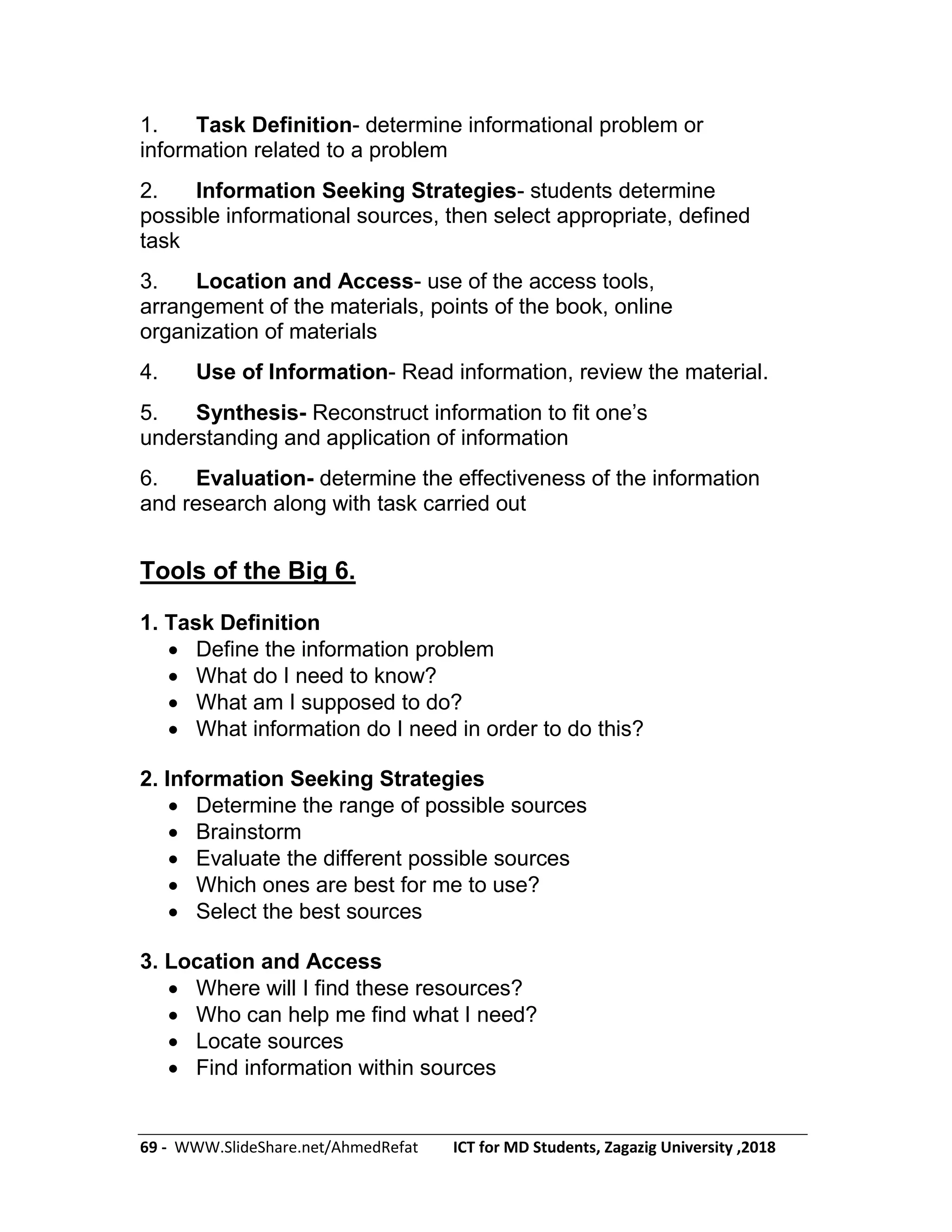 69 - WWW.SlideShare.net/AhmedRefat ICT for MD Students, Zagazig University ,2018
1. Task Definition- determine informational problem or
information related to a problem
2. Information Seeking Strategies- students determine
possible informational sources, then select appropriate, defined
task
3. Location and Access- use of the access tools,
arrangement of the materials, points of the book, online
organization of materials
4. Use of Information- Read information, review the material.
5. Synthesis- Reconstruct information to fit one’s
understanding and application of information
6. Evaluation- determine the effectiveness of the information
and research along with task carried out
Tools of the Big 6.
1. Task Definition
 Define the information problem
 What do I need to know?
 What am I supposed to do?
 What information do I need in order to do this?
2. Information Seeking Strategies
 Determine the range of possible sources
 Brainstorm
 Evaluate the different possible sources
 Which ones are best for me to use?
 Select the best sources
3. Location and Access
 Where will I find these resources?
 Who can help me find what I need?
 Locate sources
 Find information within sources
 