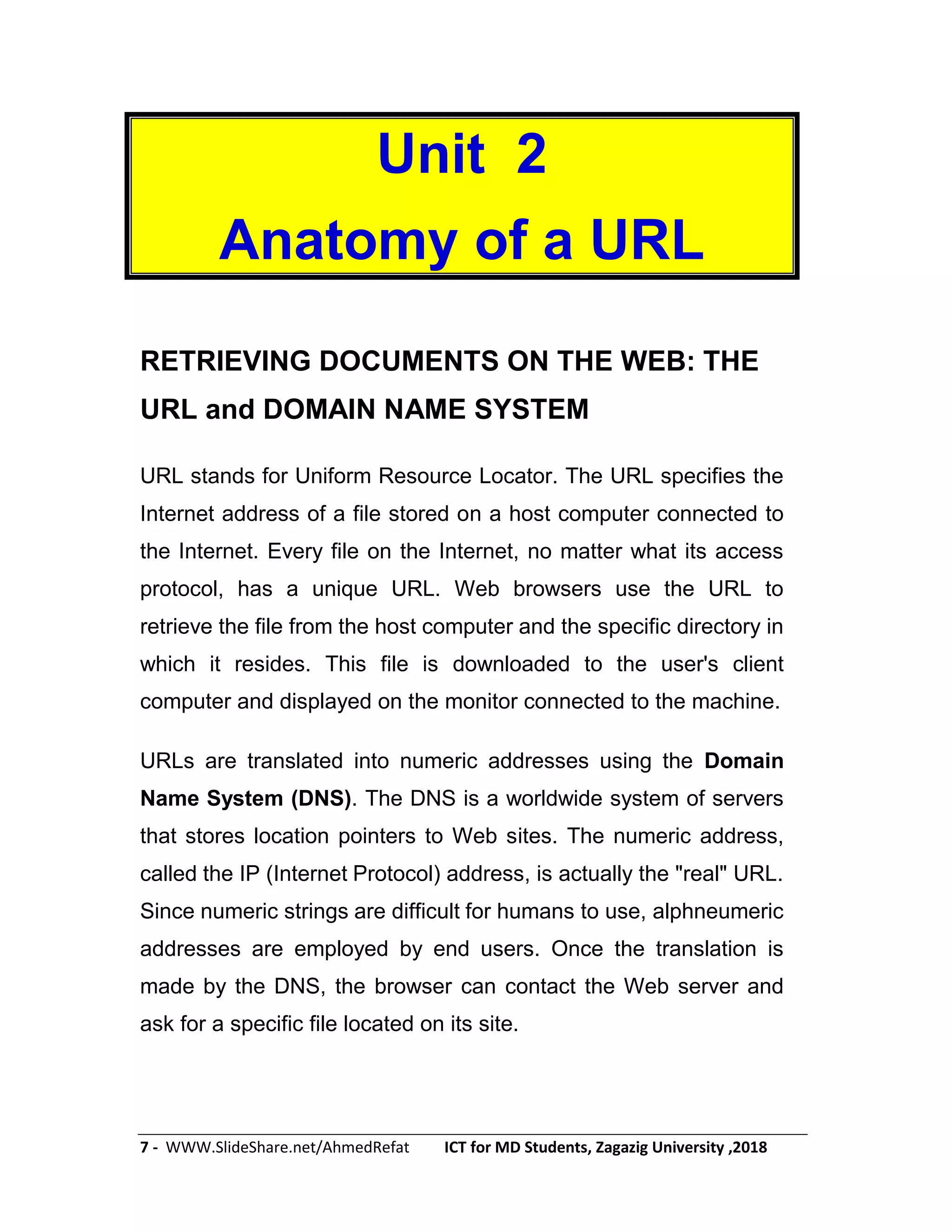 7 - WWW.SlideShare.net/AhmedRefat ICT for MD Students, Zagazig University ,2018
Unit 2
Anatomy of a URL
RETRIEVING DOCUMENTS ON THE WEB: THE
URL and DOMAIN NAME SYSTEM
URL stands for Uniform Resource Locator. The URL specifies the
Internet address of a file stored on a host computer connected to
the Internet. Every file on the Internet, no matter what its access
protocol, has a unique URL. Web browsers use the URL to
retrieve the file from the host computer and the specific directory in
which it resides. This file is downloaded to the user's client
computer and displayed on the monitor connected to the machine.
URLs are translated into numeric addresses using the Domain
Name System (DNS). The DNS is a worldwide system of servers
that stores location pointers to Web sites. The numeric address,
called the IP (Internet Protocol) address, is actually the "real" URL.
Since numeric strings are difficult for humans to use, alphneumeric
addresses are employed by end users. Once the translation is
made by the DNS, the browser can contact the Web server and
ask for a specific file located on its site.
 
