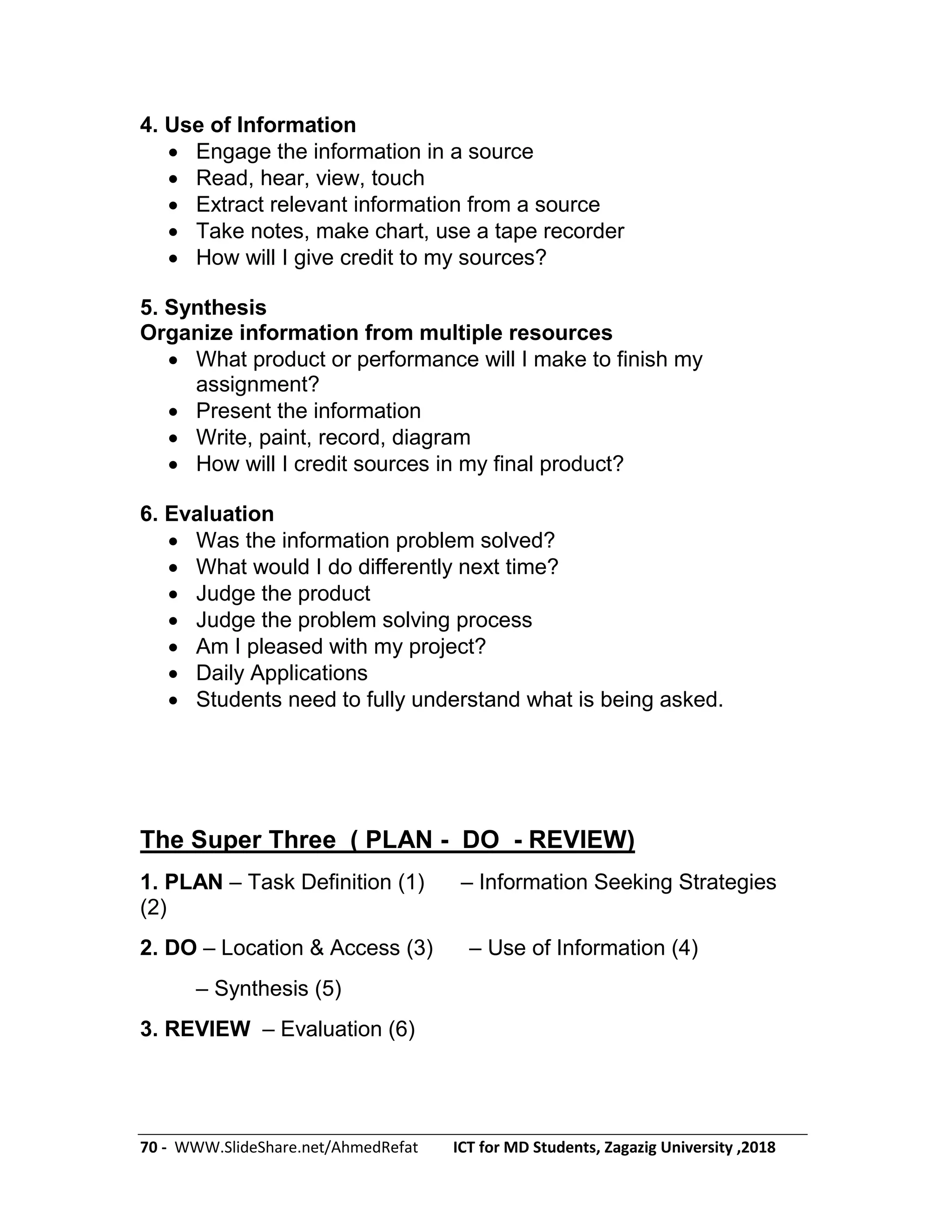 70 - WWW.SlideShare.net/AhmedRefat ICT for MD Students, Zagazig University ,2018
4. Use of Information
 Engage the information in a source
 Read, hear, view, touch
 Extract relevant information from a source
 Take notes, make chart, use a tape recorder
 How will I give credit to my sources?
5. Synthesis
Organize information from multiple resources
 What product or performance will I make to finish my
assignment?
 Present the information
 Write, paint, record, diagram
 How will I credit sources in my final product?
6. Evaluation
 Was the information problem solved?
 What would I do differently next time?
 Judge the product
 Judge the problem solving process
 Am I pleased with my project?
 Daily Applications
 Students need to fully understand what is being asked.
The Super Three ( PLAN - DO - REVIEW)
1. PLAN – Task Definition (1) – Information Seeking Strategies
(2)
2. DO – Location & Access (3) – Use of Information (4)
– Synthesis (5)
3. REVIEW – Evaluation (6)
 