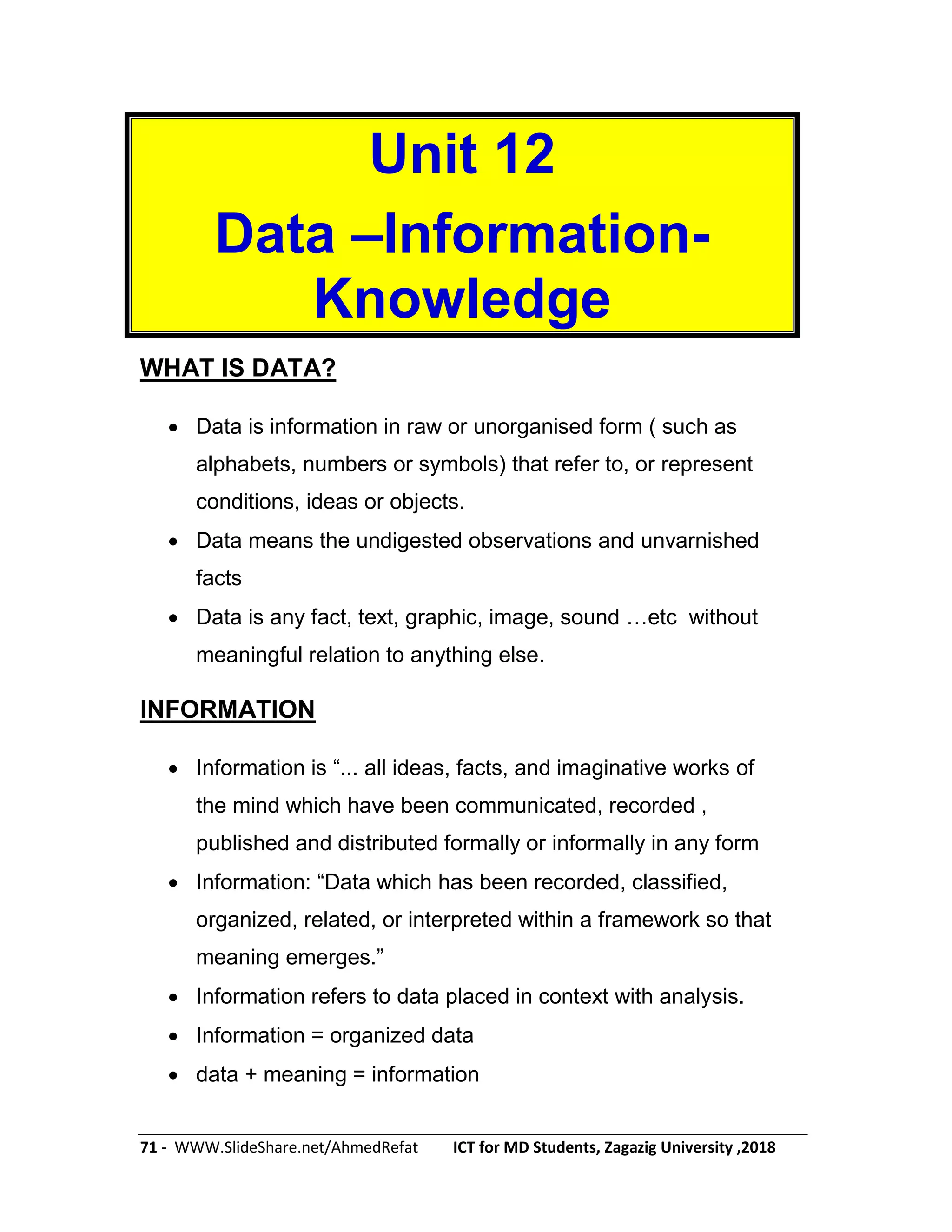 71 - WWW.SlideShare.net/AhmedRefat ICT for MD Students, Zagazig University ,2018
Unit 12
Data –Information-
Knowledge
WHAT IS DATA?
 Data is information in raw or unorganised form ( such as
alphabets, numbers or symbols) that refer to, or represent
conditions, ideas or objects.
 Data means the undigested observations and unvarnished
facts
 Data is any fact, text, graphic, image, sound …etc without
meaningful relation to anything else.
INFORMATION
 Information is ―... all ideas, facts, and imaginative works of
the mind which have been communicated, recorded ,
published and distributed formally or informally in any form
 Information: ―Data which has been recorded, classified,
organized, related, or interpreted within a framework so that
meaning emerges.‖
 Information refers to data placed in context with analysis.
 Information = organized data
 data + meaning = information
 