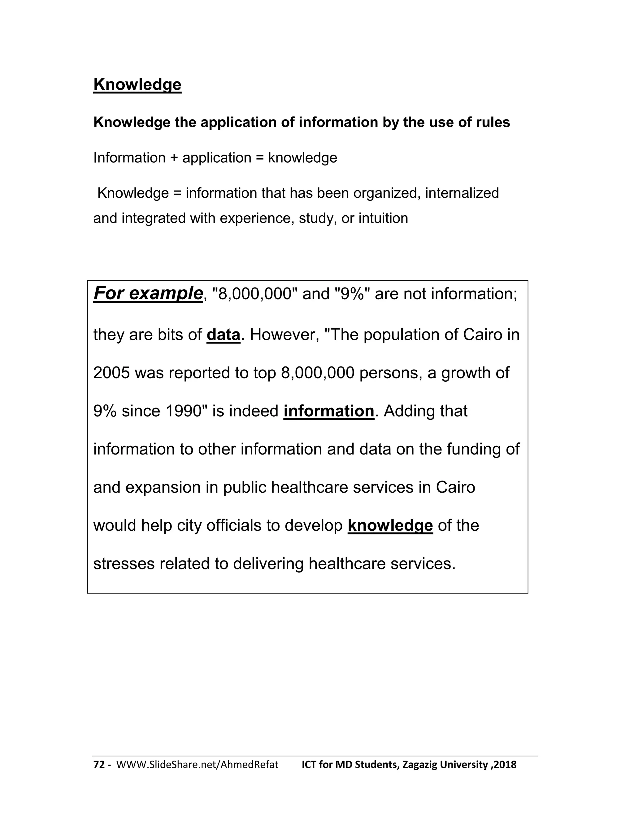 72 - WWW.SlideShare.net/AhmedRefat ICT for MD Students, Zagazig University ,2018
Knowledge
Knowledge the application of information by the use of rules
Information + application = knowledge
Knowledge = information that has been organized, internalized
and integrated with experience, study, or intuition
For example, "8,000,000" and "9%" are not information;
they are bits of data. However, "The population of Cairo in
2005 was reported to top 8,000,000 persons, a growth of
9% since 1990" is indeed information. Adding that
information to other information and data on the funding of
and expansion in public healthcare services in Cairo
would help city officials to develop knowledge of the
stresses related to delivering healthcare services.
 