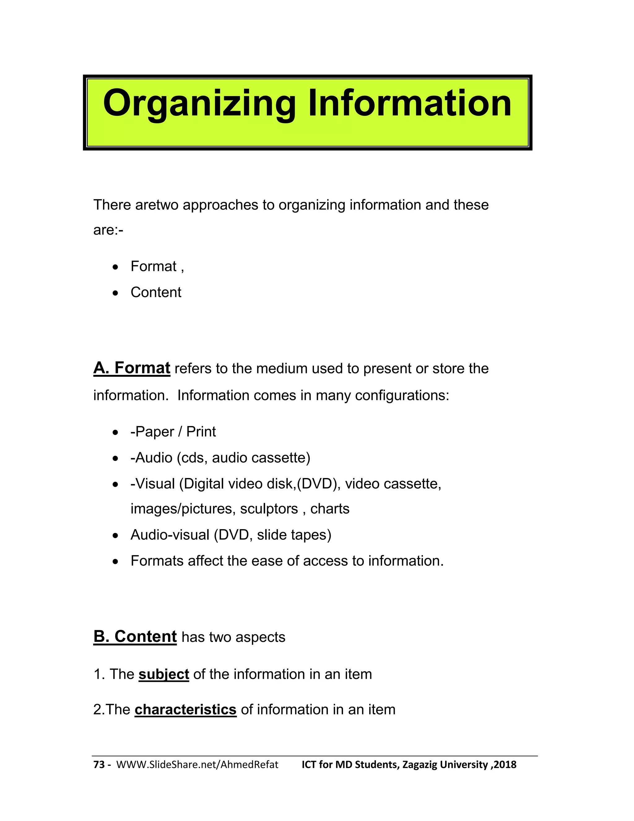 73 - WWW.SlideShare.net/AhmedRefat ICT for MD Students, Zagazig University ,2018
Organizing Information
There aretwo approaches to organizing information and these
are:-
 Format ,
 Content
A. Format refers to the medium used to present or store the
information. Information comes in many configurations:
 -Paper / Print
 -Audio (cds, audio cassette)
 -Visual (Digital video disk,(DVD), video cassette,
images/pictures, sculptors , charts
 Audio-visual (DVD, slide tapes)
 Formats affect the ease of access to information.
B. Content has two aspects
1. The subject of the information in an item
2.The characteristics of information in an item
 