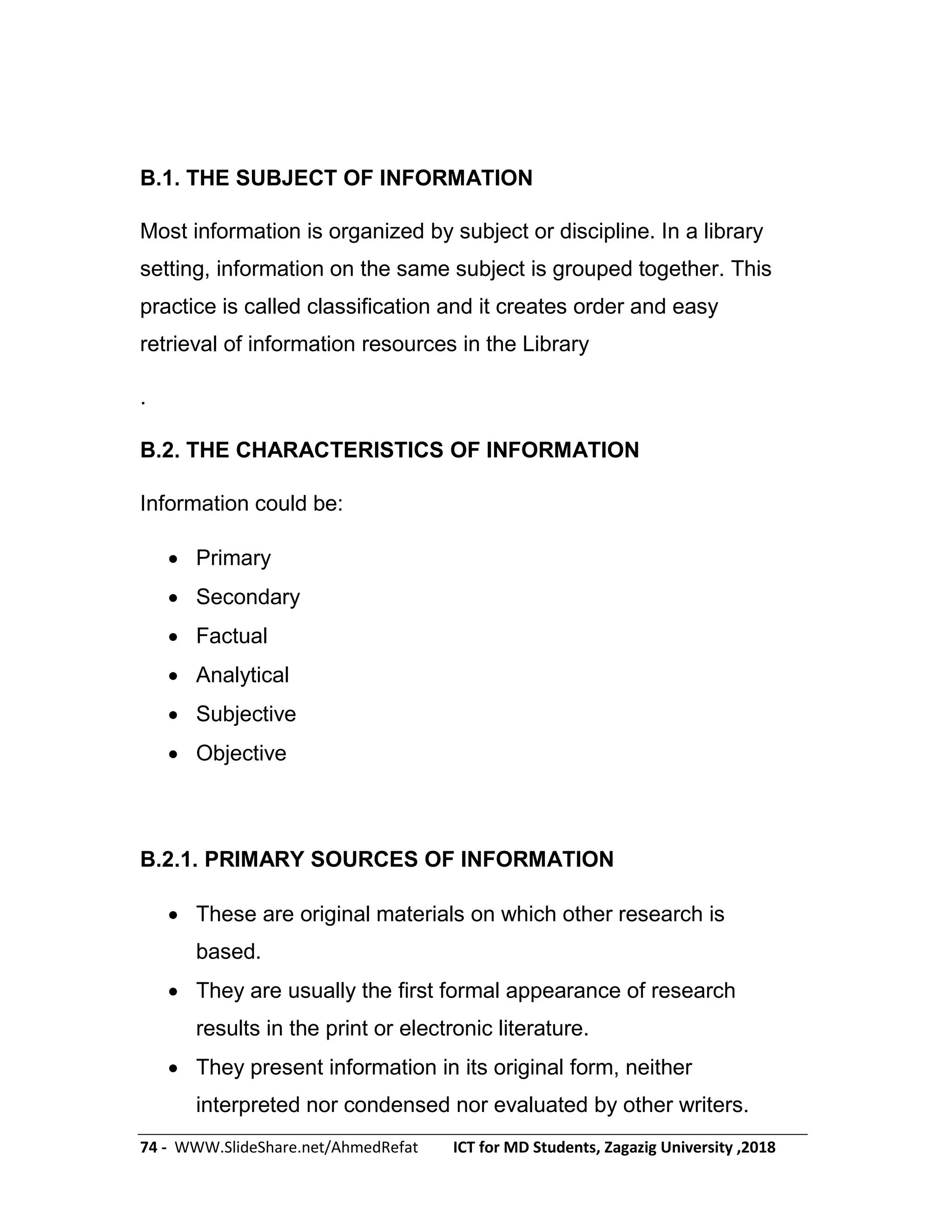 74 - WWW.SlideShare.net/AhmedRefat ICT for MD Students, Zagazig University ,2018
B.1. THE SUBJECT OF INFORMATION
Most information is organized by subject or discipline. In a library
setting, information on the same subject is grouped together. This
practice is called classification and it creates order and easy
retrieval of information resources in the Library
.
B.2. THE CHARACTERISTICS OF INFORMATION
Information could be:
 Primary
 Secondary
 Factual
 Analytical
 Subjective
 Objective
B.2.1. PRIMARY SOURCES OF INFORMATION
 These are original materials on which other research is
based.
 They are usually the first formal appearance of research
results in the print or electronic literature.
 They present information in its original form, neither
interpreted nor condensed nor evaluated by other writers.
 