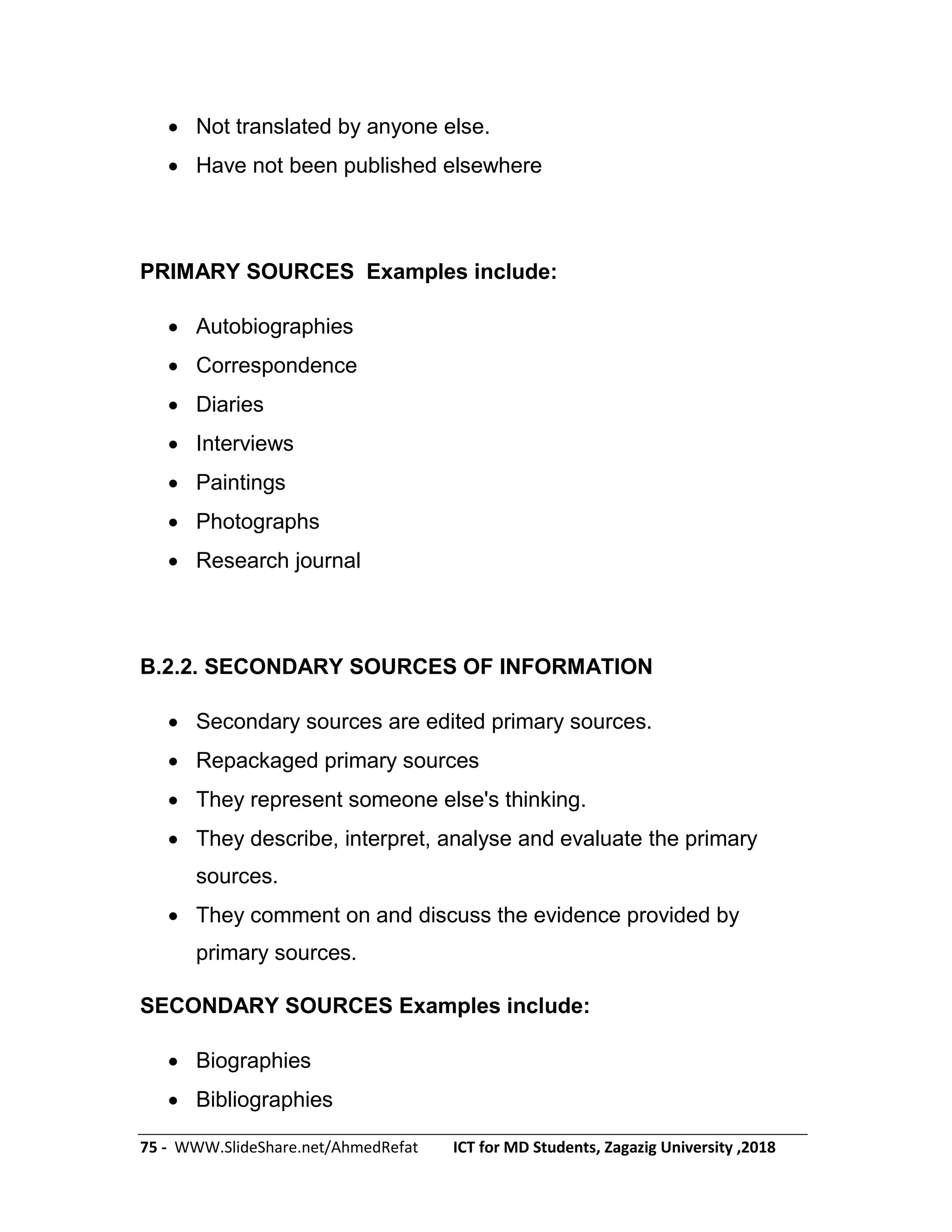 75 - WWW.SlideShare.net/AhmedRefat ICT for MD Students, Zagazig University ,2018
 Not translated by anyone else.
 Have not been published elsewhere
PRIMARY SOURCES Examples include:
 Autobiographies
 Correspondence
 Diaries
 Interviews
 Paintings
 Photographs
 Research journal
B.2.2. SECONDARY SOURCES OF INFORMATION
 Secondary sources are edited primary sources.
 Repackaged primary sources
 They represent someone else's thinking.
 They describe, interpret, analyse and evaluate the primary
sources.
 They comment on and discuss the evidence provided by
primary sources.
SECONDARY SOURCES Examples include:
 Biographies
 Bibliographies
 