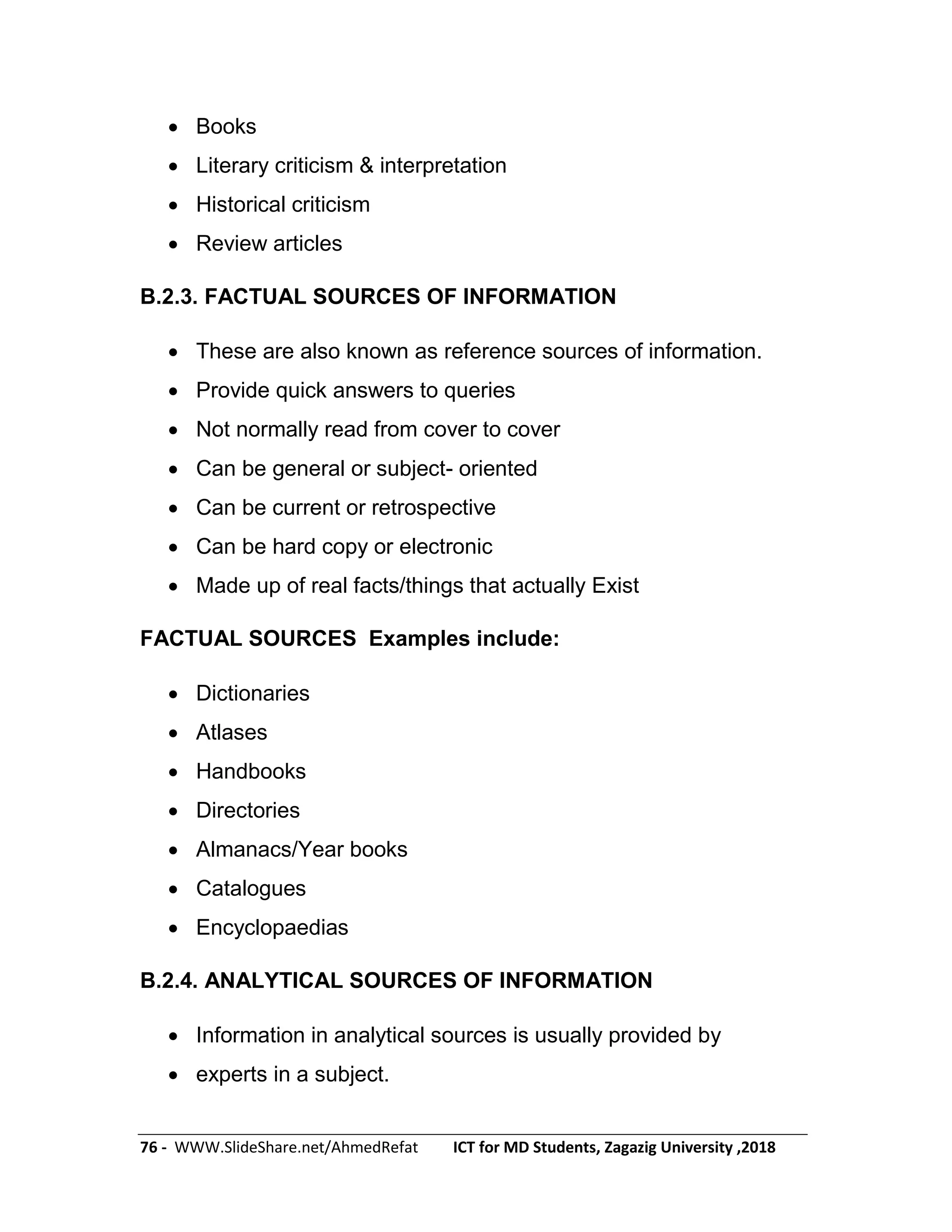 76 - WWW.SlideShare.net/AhmedRefat ICT for MD Students, Zagazig University ,2018
 Books
 Literary criticism & interpretation
 Historical criticism
 Review articles
B.2.3. FACTUAL SOURCES OF INFORMATION
 These are also known as reference sources of information.
 Provide quick answers to queries
 Not normally read from cover to cover
 Can be general or subject- oriented
 Can be current or retrospective
 Can be hard copy or electronic
 Made up of real facts/things that actually Exist
FACTUAL SOURCES Examples include:
 Dictionaries
 Atlases
 Handbooks
 Directories
 Almanacs/Year books
 Catalogues
 Encyclopaedias
B.2.4. ANALYTICAL SOURCES OF INFORMATION
 Information in analytical sources is usually provided by
 experts in a subject.
 