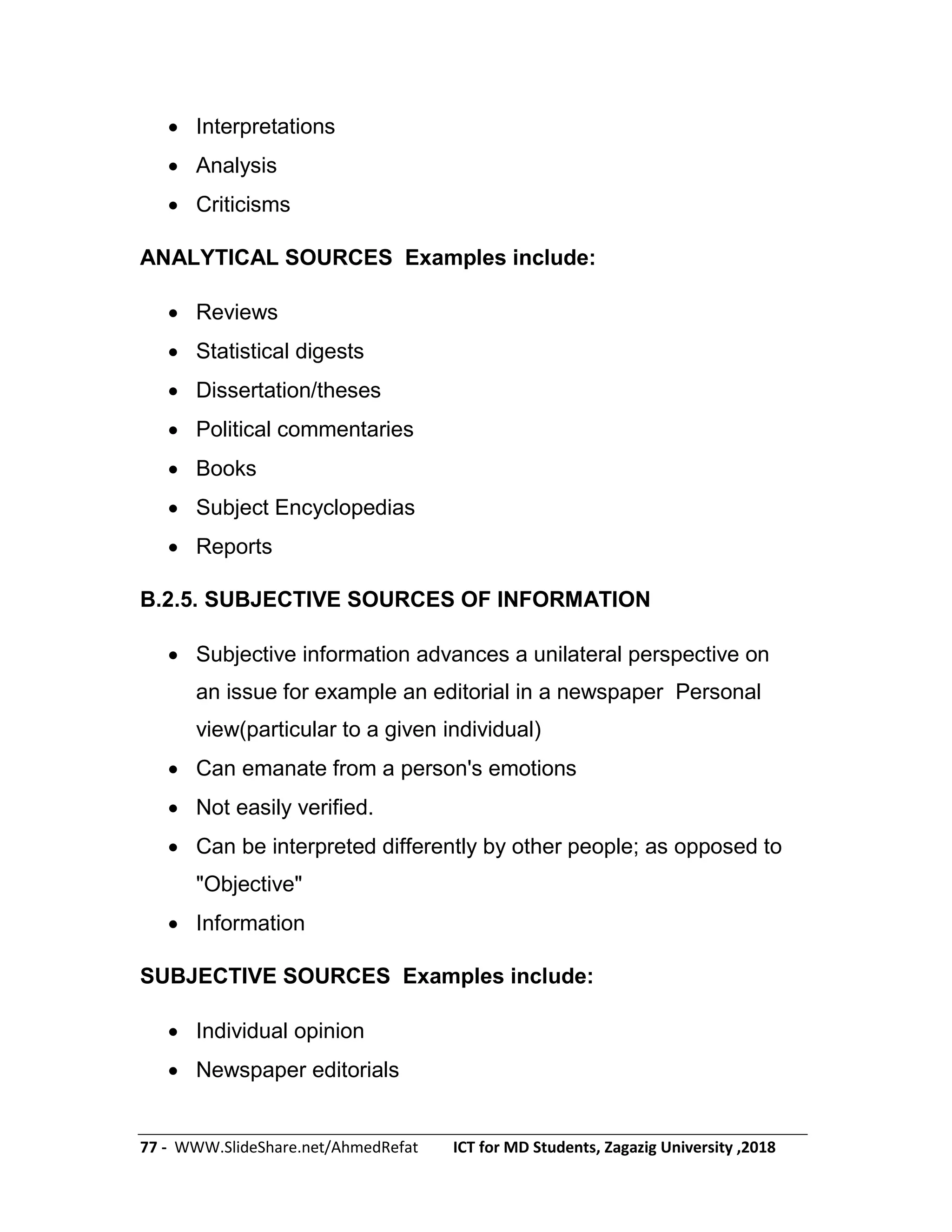 77 - WWW.SlideShare.net/AhmedRefat ICT for MD Students, Zagazig University ,2018
 Interpretations
 Analysis
 Criticisms
ANALYTICAL SOURCES Examples include:
 Reviews
 Statistical digests
 Dissertation/theses
 Political commentaries
 Books
 Subject Encyclopedias
 Reports
B.2.5. SUBJECTIVE SOURCES OF INFORMATION
 Subjective information advances a unilateral perspective on
an issue for example an editorial in a newspaper Personal
view(particular to a given individual)
 Can emanate from a person's emotions
 Not easily verified.
 Can be interpreted differently by other people; as opposed to
"Objective"
 Information
SUBJECTIVE SOURCES Examples include:
 Individual opinion
 Newspaper editorials
 