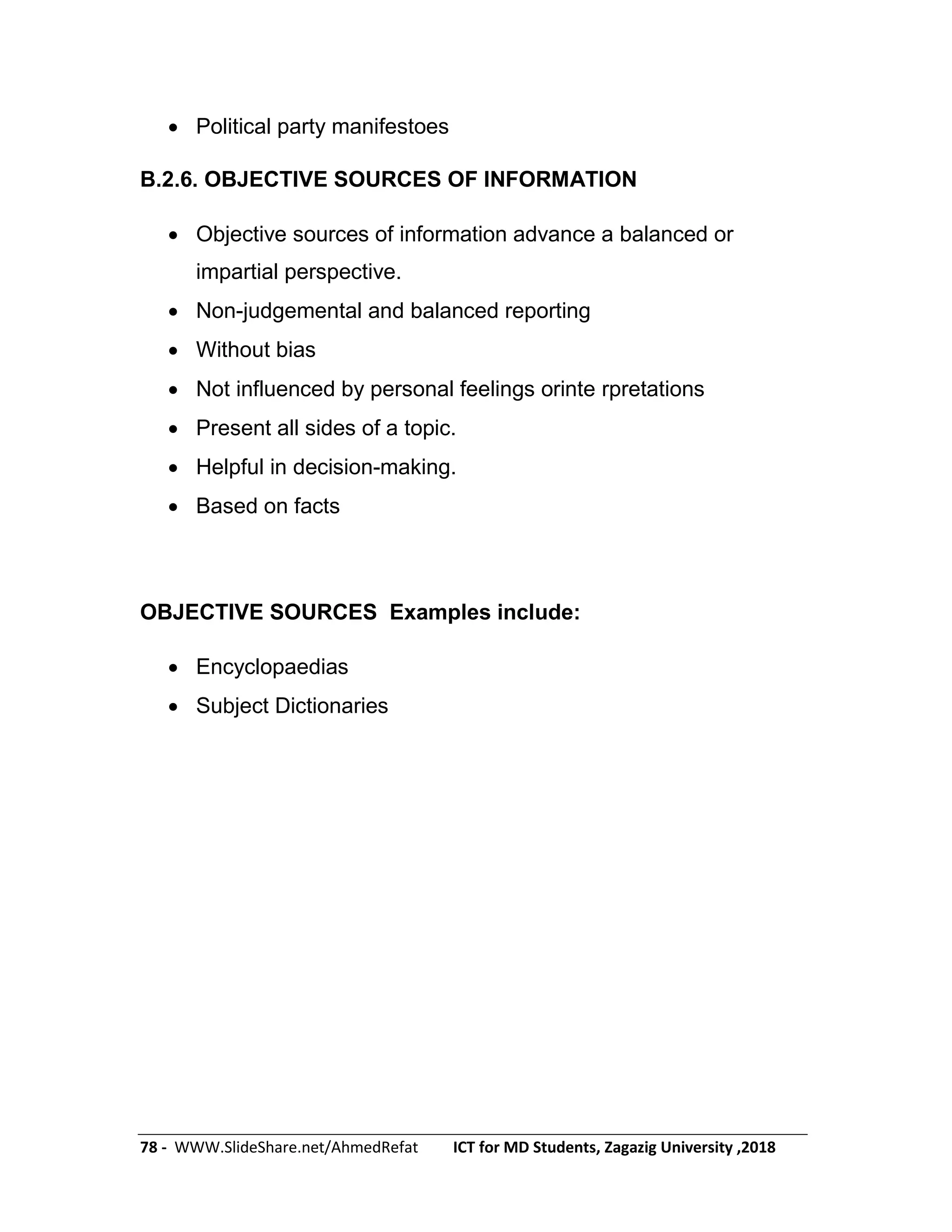 78 - WWW.SlideShare.net/AhmedRefat ICT for MD Students, Zagazig University ,2018
 Political party manifestoes
B.2.6. OBJECTIVE SOURCES OF INFORMATION
 Objective sources of information advance a balanced or
impartial perspective.
 Non-judgemental and balanced reporting
 Without bias
 Not influenced by personal feelings orinte rpretations
 Present all sides of a topic.
 Helpful in decision-making.
 Based on facts
OBJECTIVE SOURCES Examples include:
 Encyclopaedias
 Subject Dictionaries
 