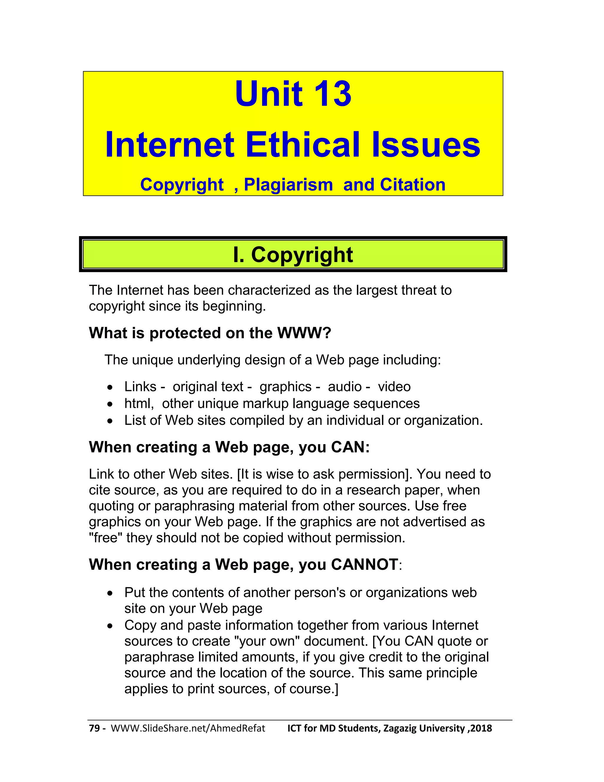 79 - WWW.SlideShare.net/AhmedRefat ICT for MD Students, Zagazig University ,2018
Unit 13
Internet Ethical Issues
Copyright , Plagiarism and Citation
I. Copyright
The Internet has been characterized as the largest threat to
copyright since its beginning.
What is protected on the WWW?
The unique underlying design of a Web page including:
 Links - original text - graphics - audio - video
 html, other unique markup language sequences
 List of Web sites compiled by an individual or organization.
When creating a Web page, you CAN:
Link to other Web sites. [It is wise to ask permission]. You need to
cite source, as you are required to do in a research paper, when
quoting or paraphrasing material from other sources. Use free
graphics on your Web page. If the graphics are not advertised as
"free" they should not be copied without permission.
When creating a Web page, you CANNOT:
 Put the contents of another person's or organizations web
site on your Web page
 Copy and paste information together from various Internet
sources to create "your own" document. [You CAN quote or
paraphrase limited amounts, if you give credit to the original
source and the location of the source. This same principle
applies to print sources, of course.]
 