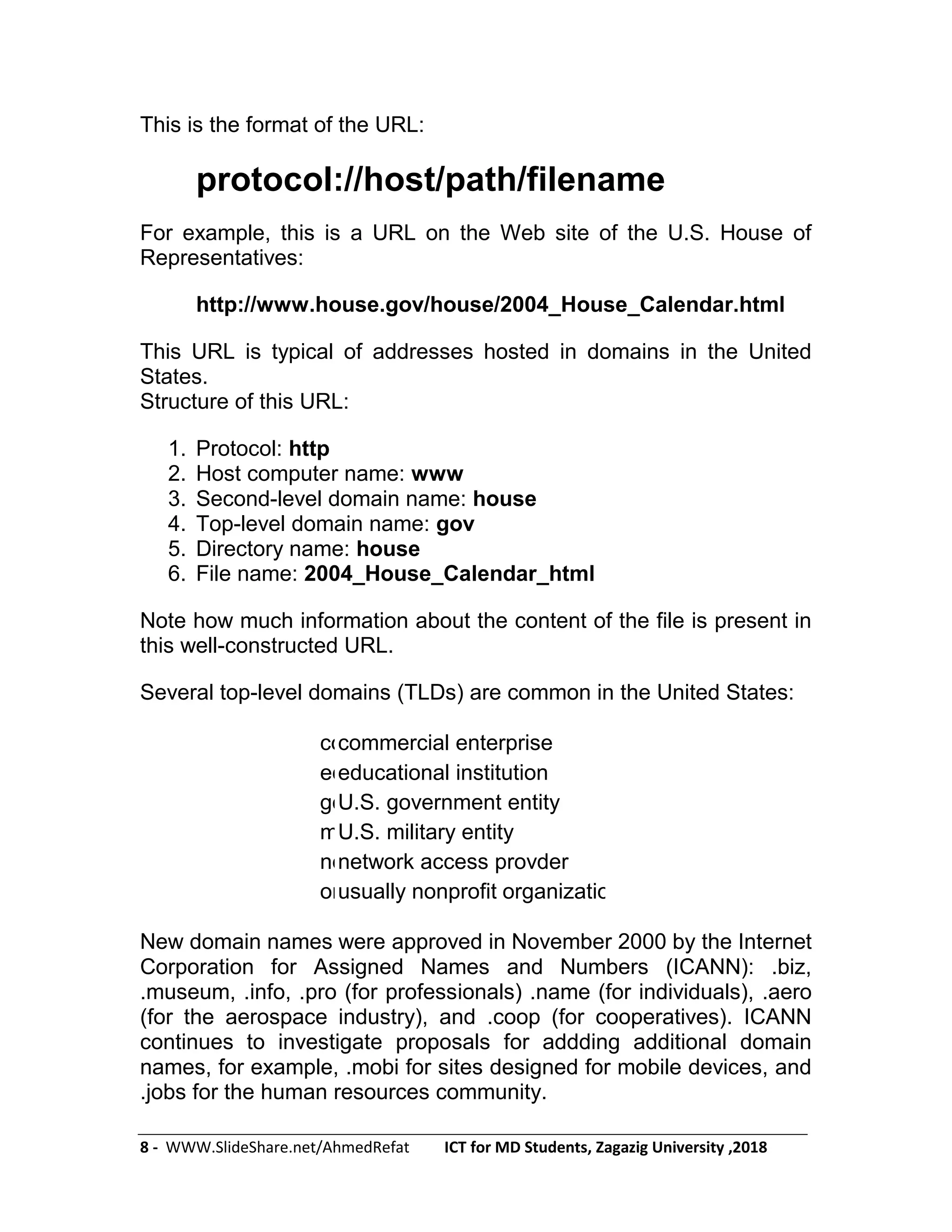 8 - WWW.SlideShare.net/AhmedRefat ICT for MD Students, Zagazig University ,2018
This is the format of the URL:
protocol://host/path/filename
For example, this is a URL on the Web site of the U.S. House of
Representatives:
http://www.house.gov/house/2004_House_Calendar.html
This URL is typical of addresses hosted in domains in the United
States.
Structure of this URL:
1. Protocol: http
2. Host computer name: www
3. Second-level domain name: house
4. Top-level domain name: gov
5. Directory name: house
6. File name: 2004_House_Calendar_html
Note how much information about the content of the file is present in
this well-constructed URL.
Several top-level domains (TLDs) are common in the United States:
comcommercial enterprise
edueducational institution
govU.S. government entity
milU.S. military entity
netnetwork access provder
orgusually nonprofit organizations
New domain names were approved in November 2000 by the Internet
Corporation for Assigned Names and Numbers (ICANN): .biz,
.museum, .info, .pro (for professionals) .name (for individuals), .aero
(for the aerospace industry), and .coop (for cooperatives). ICANN
continues to investigate proposals for addding additional domain
names, for example, .mobi for sites designed for mobile devices, and
.jobs for the human resources community.
 