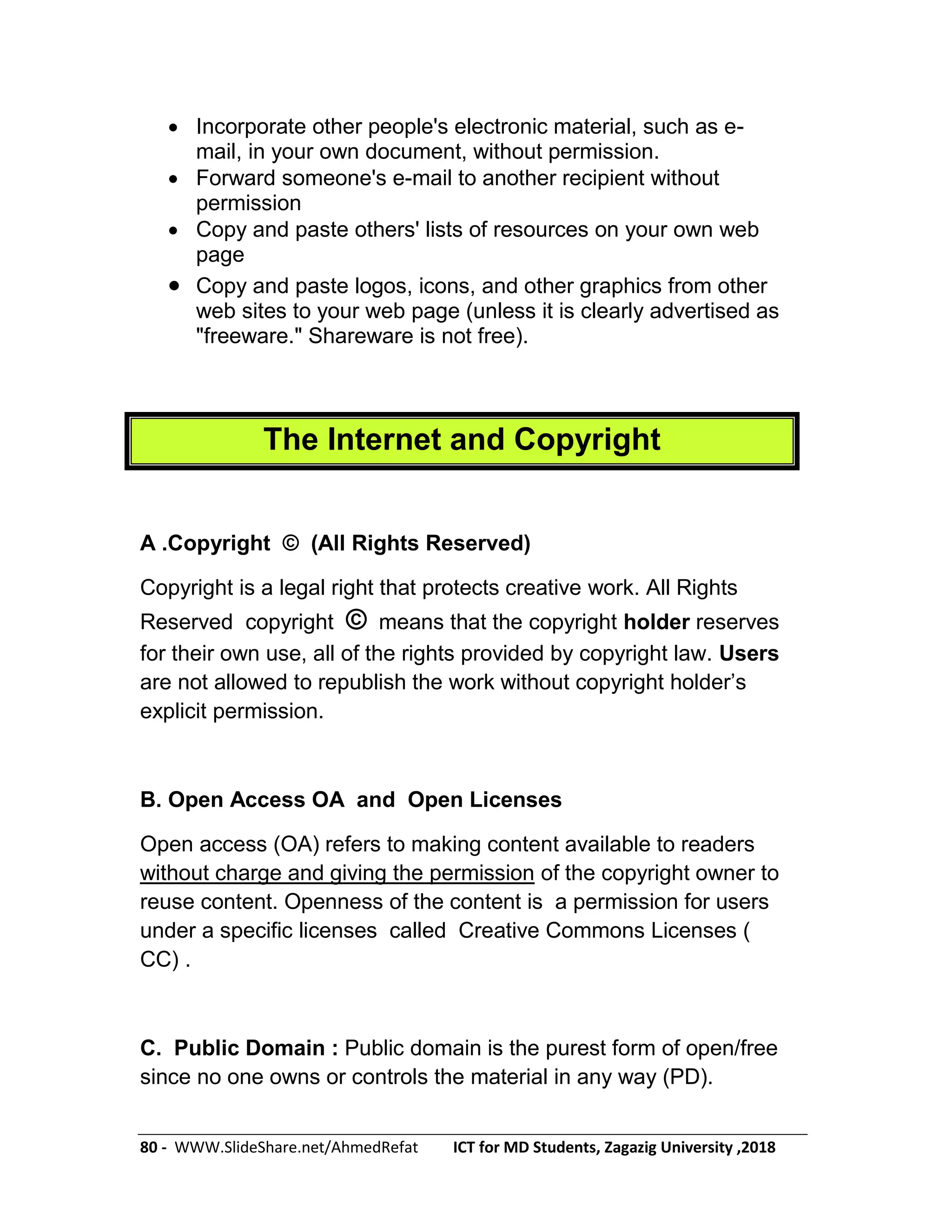 80 - WWW.SlideShare.net/AhmedRefat ICT for MD Students, Zagazig University ,2018
 Incorporate other people's electronic material, such as e-
mail, in your own document, without permission.
 Forward someone's e-mail to another recipient without
permission
 Copy and paste others' lists of resources on your own web
page
 Copy and paste logos, icons, and other graphics from other
web sites to your web page (unless it is clearly advertised as
"freeware." Shareware is not free).
The Internet and Copyright
A .Copyright © (All Rights Reserved)
Copyright is a legal right that protects creative work. All Rights
Reserved copyright © means that the copyright holder reserves
for their own use, all of the rights provided by copyright law. Users
are not allowed to republish the work without copyright holder’s
explicit permission.
B. Open Access OA and Open Licenses
Open access (OA) refers to making content available to readers
without charge and giving the permission of the copyright owner to
reuse content. Openness of the content is a permission for users
under a specific licenses called Creative Commons Licenses (
CC) .
C. Public Domain : Public domain is the purest form of open/free
since no one owns or controls the material in any way (PD).
 