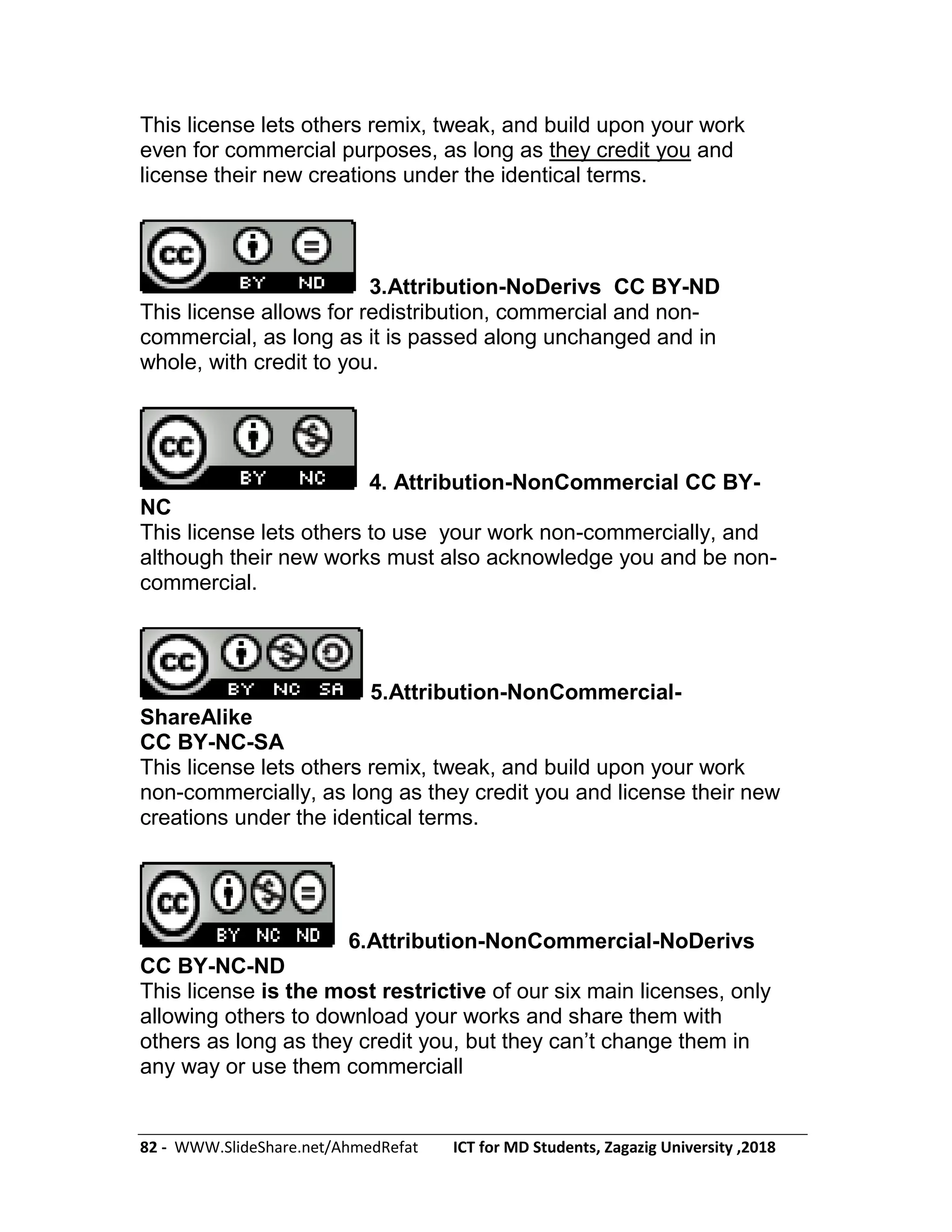82 - WWW.SlideShare.net/AhmedRefat ICT for MD Students, Zagazig University ,2018
This license lets others remix, tweak, and build upon your work
even for commercial purposes, as long as they credit you and
license their new creations under the identical terms.
3.Attribution-NoDerivs CC BY-ND
This license allows for redistribution, commercial and non-
commercial, as long as it is passed along unchanged and in
whole, with credit to you.
4. Attribution-NonCommercial CC BY-
NC
This license lets others to use your work non-commercially, and
although their new works must also acknowledge you and be non-
commercial.
5.Attribution-NonCommercial-
ShareAlike
CC BY-NC-SA
This license lets others remix, tweak, and build upon your work
non-commercially, as long as they credit you and license their new
creations under the identical terms.
6.Attribution-NonCommercial-NoDerivs
CC BY-NC-ND
This license is the most restrictive of our six main licenses, only
allowing others to download your works and share them with
others as long as they credit you, but they can’t change them in
any way or use them commerciall
 