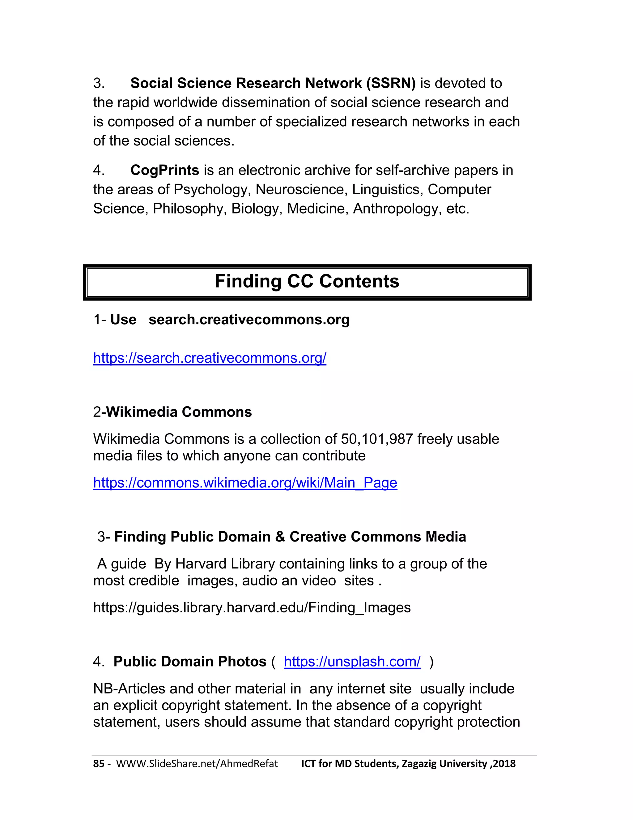 85 - WWW.SlideShare.net/AhmedRefat ICT for MD Students, Zagazig University ,2018
3. Social Science Research Network (SSRN) is devoted to
the rapid worldwide dissemination of social science research and
is composed of a number of specialized research networks in each
of the social sciences.
4. CogPrints is an electronic archive for self-archive papers in
the areas of Psychology, Neuroscience, Linguistics, Computer
Science, Philosophy, Biology, Medicine, Anthropology, etc.
Finding CC Contents
1- Use search.creativecommons.org
https://search.creativecommons.org/
2-Wikimedia Commons
Wikimedia Commons is a collection of 50,101,987 freely usable
media files to which anyone can contribute
https://commons.wikimedia.org/wiki/Main_Page
3- Finding Public Domain & Creative Commons Media
A guide By Harvard Library containing links to a group of the
most credible images, audio an video sites .
https://guides.library.harvard.edu/Finding_Images
4. Public Domain Photos ( https://unsplash.com/ )
NB-Articles and other material in any internet site usually include
an explicit copyright statement. In the absence of a copyright
statement, users should assume that standard copyright protection
 
