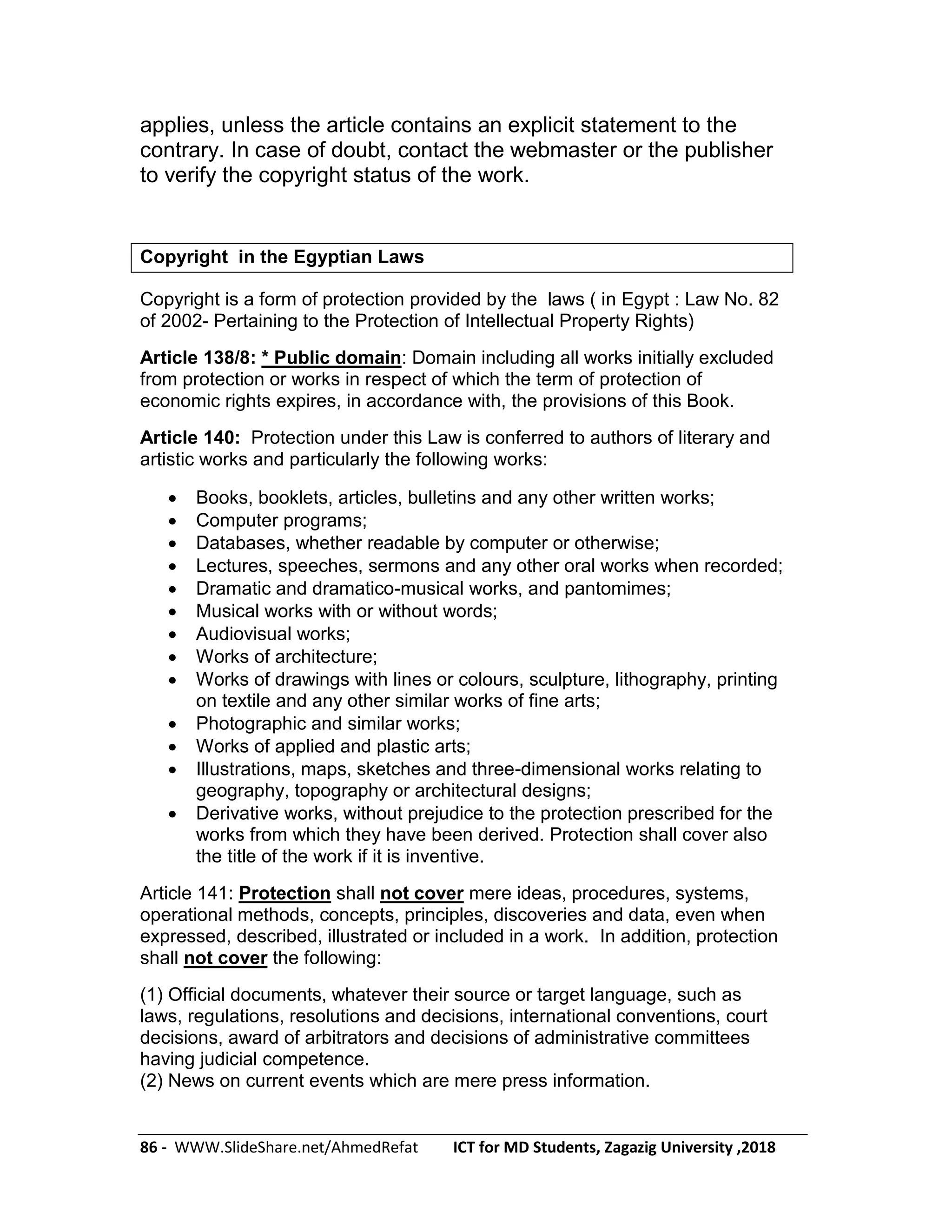 86 - WWW.SlideShare.net/AhmedRefat ICT for MD Students, Zagazig University ,2018
applies, unless the article contains an explicit statement to the
contrary. In case of doubt, contact the webmaster or the publisher
to verify the copyright status of the work.
Copyright in the Egyptian Laws
Copyright is a form of protection provided by the laws ( in Egypt : Law No. 82
of 2002- Pertaining to the Protection of Intellectual Property Rights)
Article 138/8: * Public domain: Domain including all works initially excluded
from protection or works in respect of which the term of protection of
economic rights expires, in accordance with, the provisions of this Book.
Article 140: Protection under this Law is conferred to authors of literary and
artistic works and particularly the following works:
 Books, booklets, articles, bulletins and any other written works;
 Computer programs;
 Databases, whether readable by computer or otherwise;
 Lectures, speeches, sermons and any other oral works when recorded;
 Dramatic and dramatico-musical works, and pantomimes;
 Musical works with or without words;
 Audiovisual works;
 Works of architecture;
 Works of drawings with lines or colours, sculpture, lithography, printing
on textile and any other similar works of fine arts;
 Photographic and similar works;
 Works of applied and plastic arts;
 Illustrations, maps, sketches and three-dimensional works relating to
geography, topography or architectural designs;
 Derivative works, without prejudice to the protection prescribed for the
works from which they have been derived. Protection shall cover also
the title of the work if it is inventive.
Article 141: Protection shall not cover mere ideas, procedures, systems,
operational methods, concepts, principles, discoveries and data, even when
expressed, described, illustrated or included in a work. In addition, protection
shall not cover the following:
(1) Official documents, whatever their source or target language, such as
laws, regulations, resolutions and decisions, international conventions, court
decisions, award of arbitrators and decisions of administrative committees
having judicial competence.
(2) News on current events which are mere press information.
 