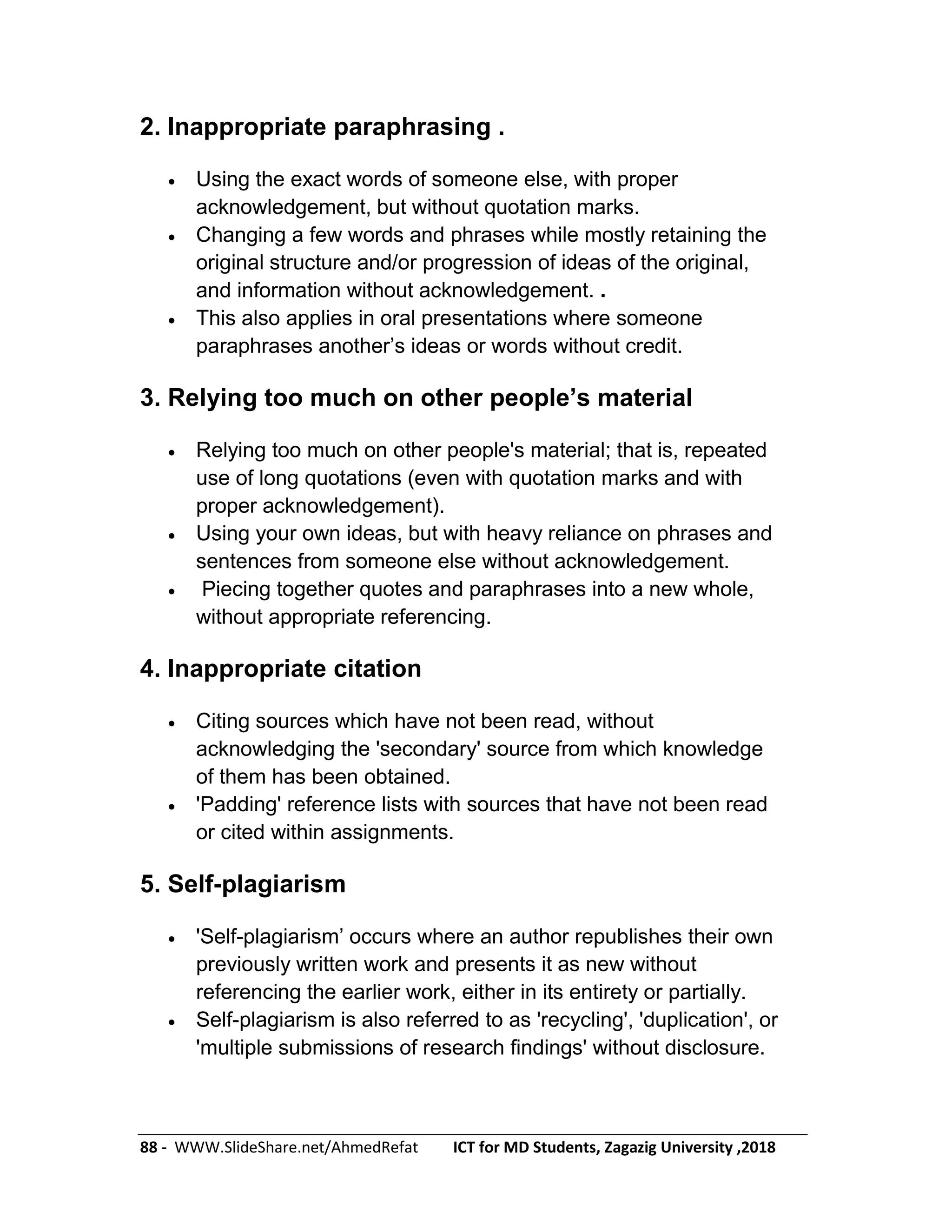 88 - WWW.SlideShare.net/AhmedRefat ICT for MD Students, Zagazig University ,2018
2. Inappropriate paraphrasing .
 Using the exact words of someone else, with proper
acknowledgement, but without quotation marks.
 Changing a few words and phrases while mostly retaining the
original structure and/or progression of ideas of the original,
and information without acknowledgement. .
 This also applies in oral presentations where someone
paraphrases another’s ideas or words without credit.
3. Relying too much on other people’s material
 Relying too much on other people's material; that is, repeated
use of long quotations (even with quotation marks and with
proper acknowledgement).
 Using your own ideas, but with heavy reliance on phrases and
sentences from someone else without acknowledgement.
 Piecing together quotes and paraphrases into a new whole,
without appropriate referencing.
4. Inappropriate citation
 Citing sources which have not been read, without
acknowledging the 'secondary' source from which knowledge
of them has been obtained.
 'Padding' reference lists with sources that have not been read
or cited within assignments.
5. Self-plagiarism
 'Self-plagiarism’ occurs where an author republishes their own
previously written work and presents it as new without
referencing the earlier work, either in its entirety or partially.
 Self-plagiarism is also referred to as 'recycling', 'duplication', or
'multiple submissions of research findings' without disclosure.
 