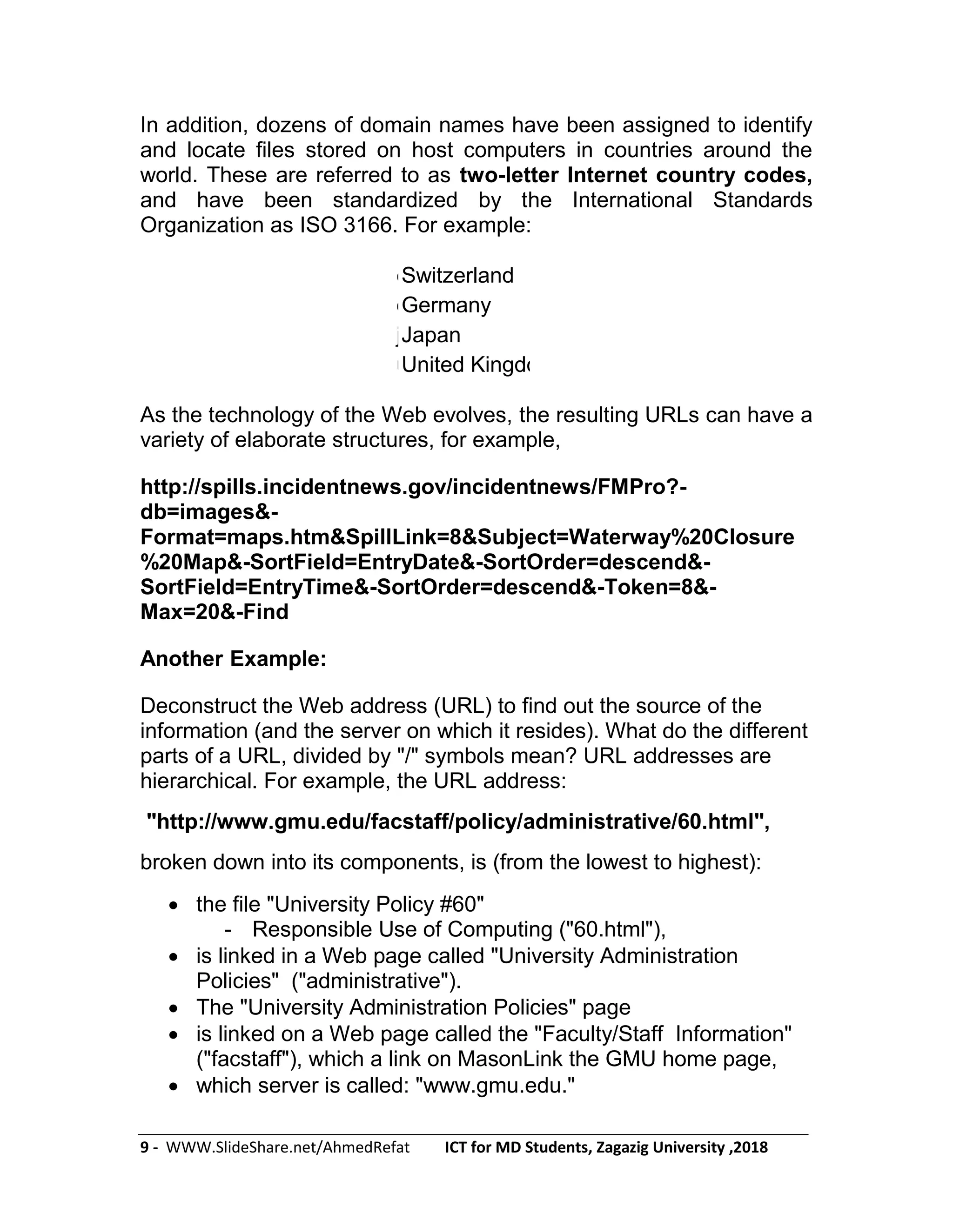 9 - WWW.SlideShare.net/AhmedRefat ICT for MD Students, Zagazig University ,2018
In addition, dozens of domain names have been assigned to identify
and locate files stored on host computers in countries around the
world. These are referred to as two-letter Internet country codes,
and have been standardized by the International Standards
Organization as ISO 3166. For example:
chSwitzerland
deGermany
jpJapan
ukUnited Kingdom
As the technology of the Web evolves, the resulting URLs can have a
variety of elaborate structures, for example,
http://spills.incidentnews.gov/incidentnews/FMPro?-
db=images&-
Format=maps.htm&SpillLink=8&Subject=Waterway%20Closure
%20Map&-SortField=EntryDate&-SortOrder=descend&-
SortField=EntryTime&-SortOrder=descend&-Token=8&-
Max=20&-Find
Another Example:
Deconstruct the Web address (URL) to find out the source of the
information (and the server on which it resides). What do the different
parts of a URL, divided by "/" symbols mean? URL addresses are
hierarchical. For example, the URL address:
"http://www.gmu.edu/facstaff/policy/administrative/60.html",
broken down into its components, is (from the lowest to highest):
 the file "University Policy #60"
- Responsible Use of Computing ("60.html"),
 is linked in a Web page called "University Administration
Policies" ("administrative").
 The "University Administration Policies" page
 is linked on a Web page called the "Faculty/Staff Information"
("facstaff"), which a link on MasonLink the GMU home page,
 which server is called: "www.gmu.edu."
 