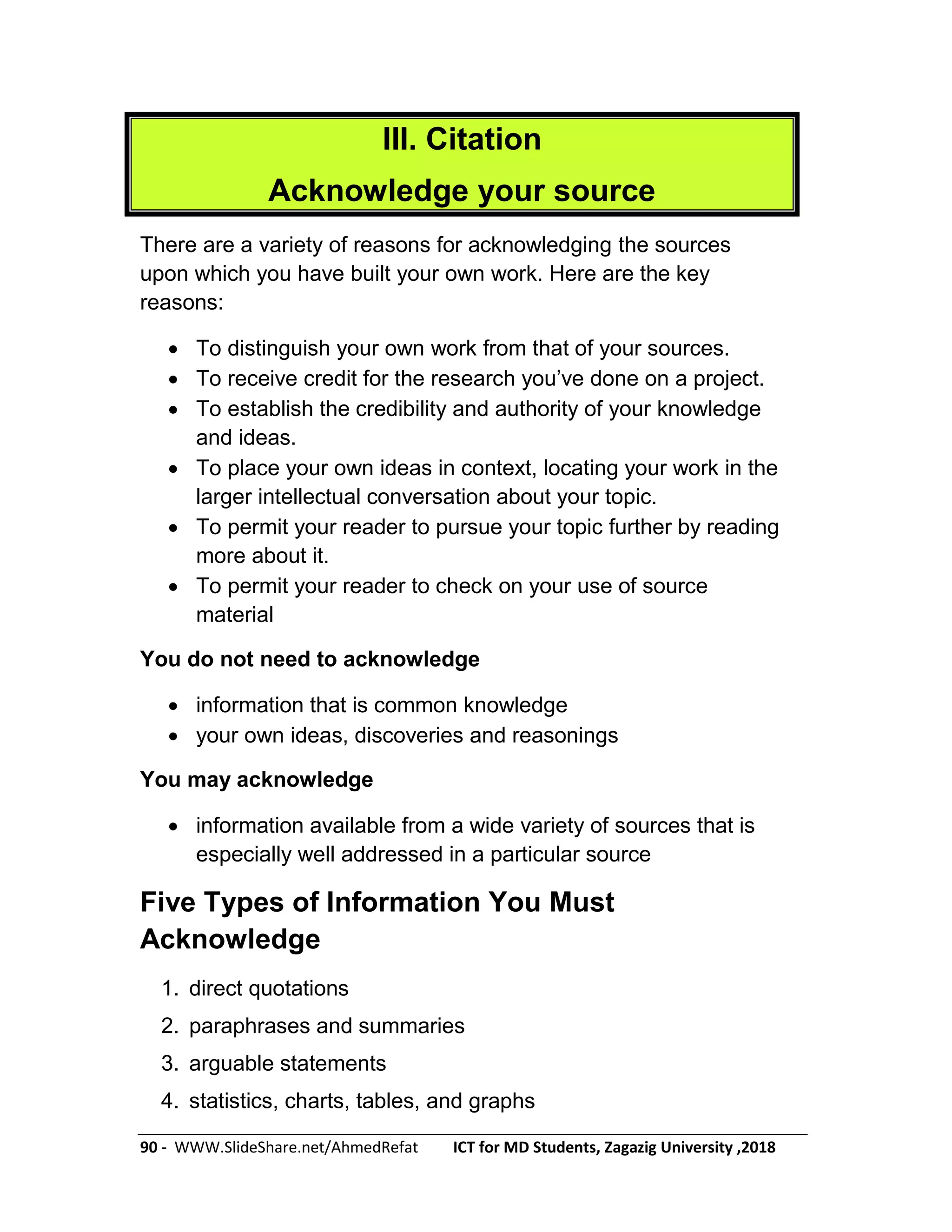 90 - WWW.SlideShare.net/AhmedRefat ICT for MD Students, Zagazig University ,2018
III. Citation
Acknowledge your source
There are a variety of reasons for acknowledging the sources
upon which you have built your own work. Here are the key
reasons:
 To distinguish your own work from that of your sources.
 To receive credit for the research you’ve done on a project.
 To establish the credibility and authority of your knowledge
and ideas.
 To place your own ideas in context, locating your work in the
larger intellectual conversation about your topic.
 To permit your reader to pursue your topic further by reading
more about it.
 To permit your reader to check on your use of source
material
You do not need to acknowledge
 information that is common knowledge
 your own ideas, discoveries and reasonings
You may acknowledge
 information available from a wide variety of sources that is
especially well addressed in a particular source
Five Types of Information You Must
Acknowledge
1. direct quotations
2. paraphrases and summaries
3. arguable statements
4. statistics, charts, tables, and graphs
 