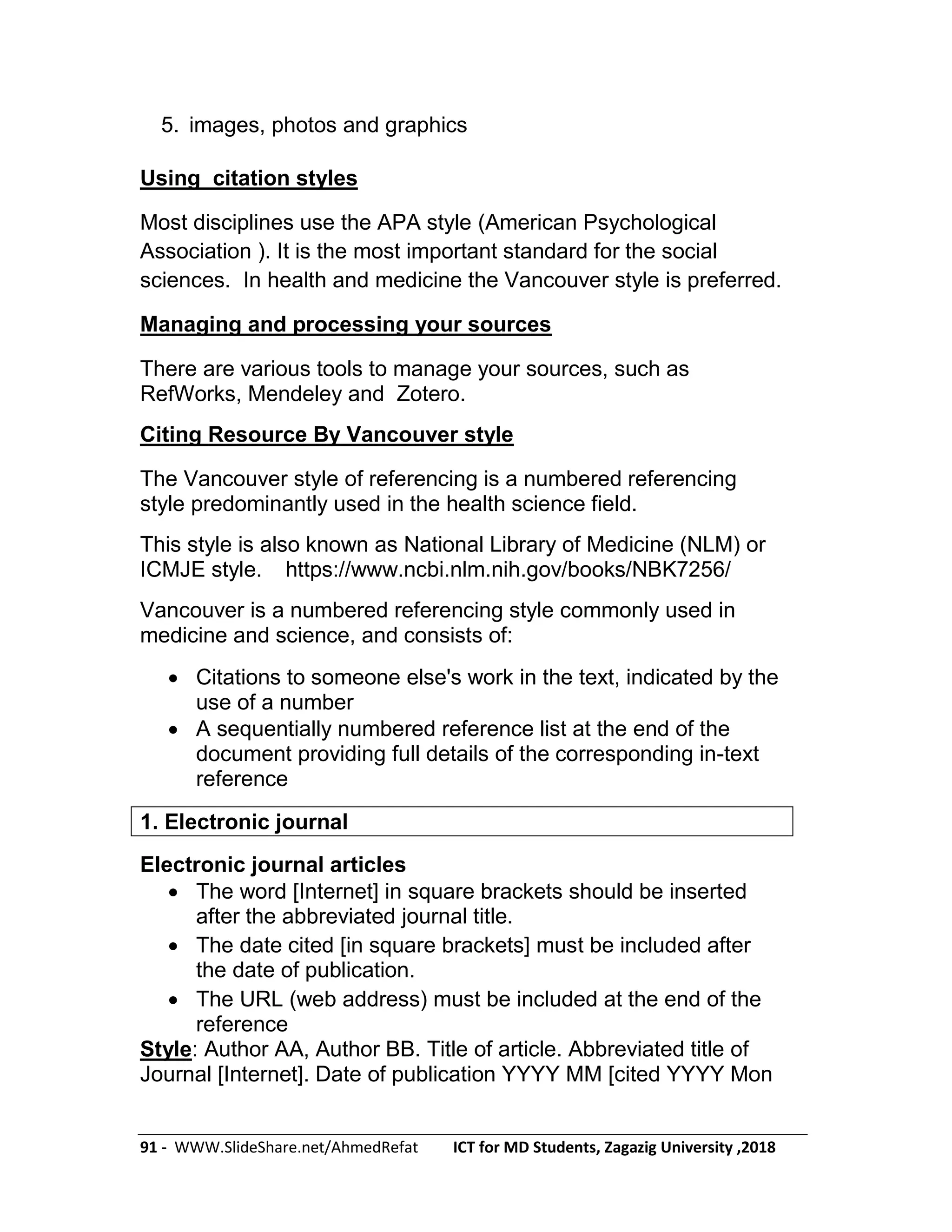 91 - WWW.SlideShare.net/AhmedRefat ICT for MD Students, Zagazig University ,2018
5. images, photos and graphics
Using citation styles
Most disciplines use the APA style (American Psychological
Association ). It is the most important standard for the social
sciences. In health and medicine the Vancouver style is preferred.
Managing and processing your sources
There are various tools to manage your sources, such as
RefWorks, Mendeley and Zotero.
Citing Resource By Vancouver style
The Vancouver style of referencing is a numbered referencing
style predominantly used in the health science field.
This style is also known as National Library of Medicine (NLM) or
ICMJE style. https://www.ncbi.nlm.nih.gov/books/NBK7256/
Vancouver is a numbered referencing style commonly used in
medicine and science, and consists of:
 Citations to someone else's work in the text, indicated by the
use of a number
 A sequentially numbered reference list at the end of the
document providing full details of the corresponding in-text
reference
1. Electronic journal
Electronic journal articles
 The word [Internet] in square brackets should be inserted
after the abbreviated journal title.
 The date cited [in square brackets] must be included after
the date of publication.
 The URL (web address) must be included at the end of the
reference
Style: Author AA, Author BB. Title of article. Abbreviated title of
Journal [Internet]. Date of publication YYYY MM [cited YYYY Mon
 