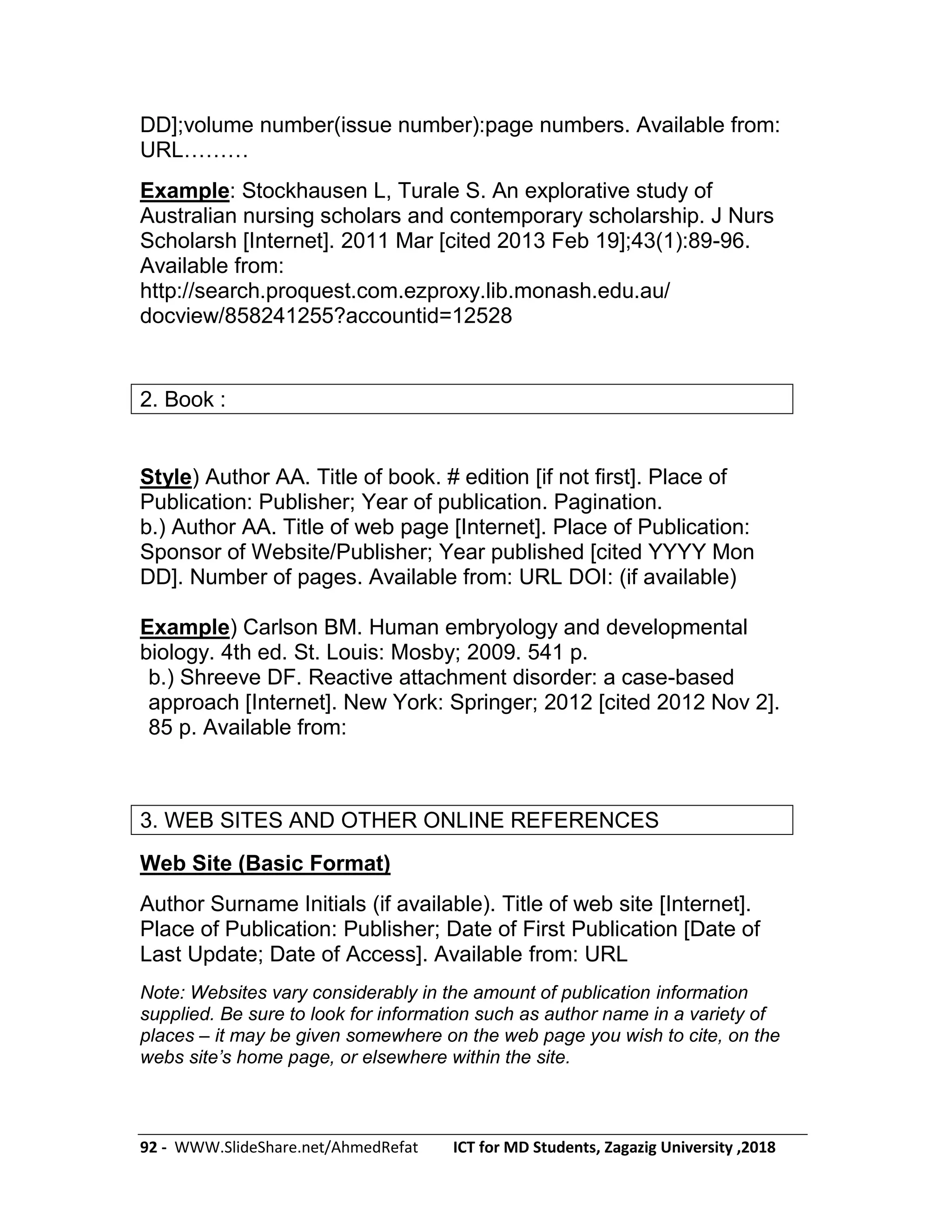 92 - WWW.SlideShare.net/AhmedRefat ICT for MD Students, Zagazig University ,2018
DD];volume number(issue number):page numbers. Available from:
URL………
Example: Stockhausen L, Turale S. An explorative study of
Australian nursing scholars and contemporary scholarship. J Nurs
Scholarsh [Internet]. 2011 Mar [cited 2013 Feb 19];43(1):89-96.
Available from:
http://search.proquest.com.ezproxy.lib.monash.edu.au/
docview/858241255?accountid=12528
2. Book :
Style) Author AA. Title of book. # edition [if not first]. Place of
Publication: Publisher; Year of publication. Pagination.
b.) Author AA. Title of web page [Internet]. Place of Publication:
Sponsor of Website/Publisher; Year published [cited YYYY Mon
DD]. Number of pages. Available from: URL DOI: (if available)
Example) Carlson BM. Human embryology and developmental
biology. 4th ed. St. Louis: Mosby; 2009. 541 p.
b.) Shreeve DF. Reactive attachment disorder: a case-based
approach [Internet]. New York: Springer; 2012 [cited 2012 Nov 2].
85 p. Available from:
3. WEB SITES AND OTHER ONLINE REFERENCES
Web Site (Basic Format)
Author Surname Initials (if available). Title of web site [Internet].
Place of Publication: Publisher; Date of First Publication [Date of
Last Update; Date of Access]. Available from: URL
Note: Websites vary considerably in the amount of publication information
supplied. Be sure to look for information such as author name in a variety of
places – it may be given somewhere on the web page you wish to cite, on the
webs site’s home page, or elsewhere within the site.
 