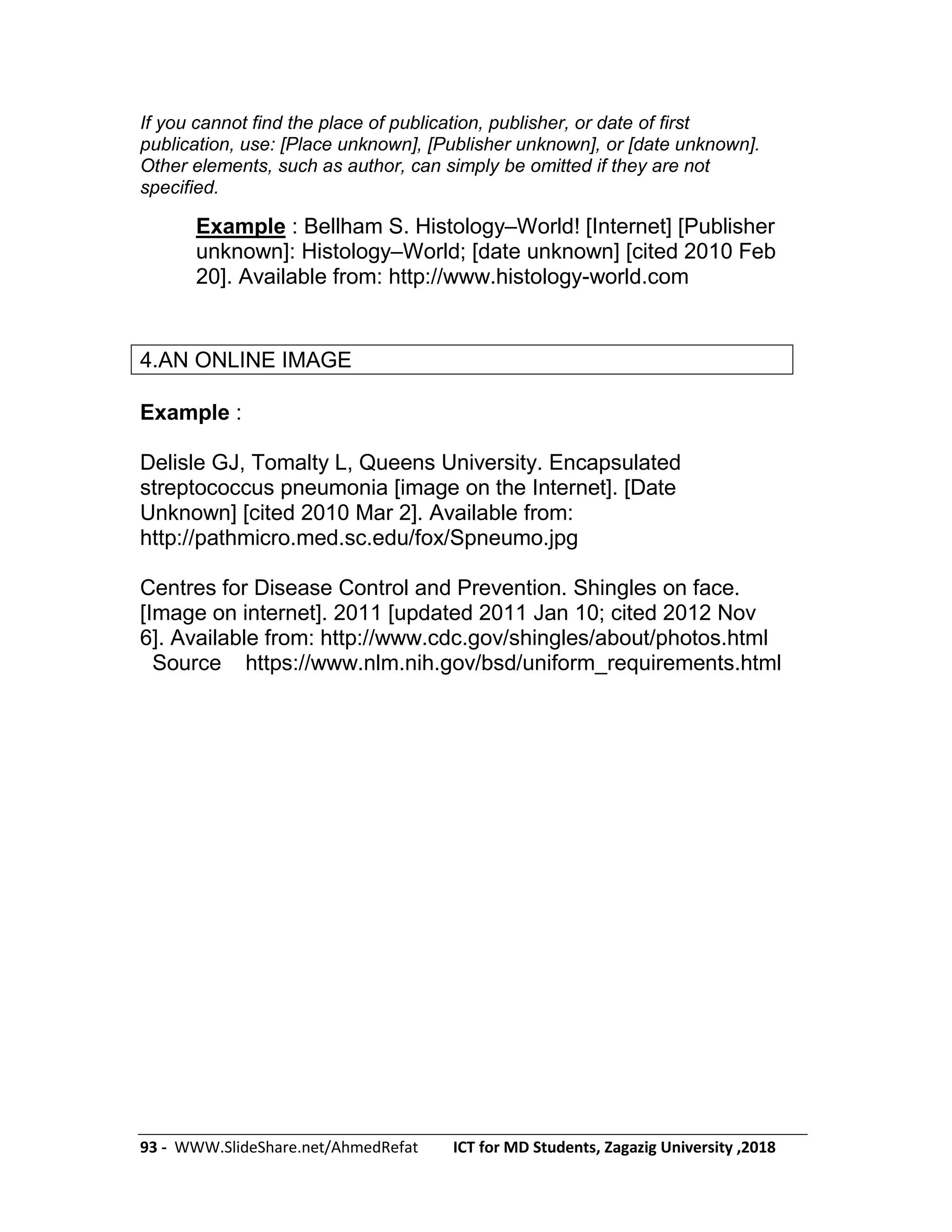 93 - WWW.SlideShare.net/AhmedRefat ICT for MD Students, Zagazig University ,2018
If you cannot find the place of publication, publisher, or date of first
publication, use: [Place unknown], [Publisher unknown], or [date unknown].
Other elements, such as author, can simply be omitted if they are not
specified.
Example : Bellham S. Histology–World! [Internet] [Publisher
unknown]: Histology–World; [date unknown] [cited 2010 Feb
20]. Available from: http://www.histology-world.com
4.AN ONLINE IMAGE
Example :
Delisle GJ, Tomalty L, Queens University. Encapsulated
streptococcus pneumonia [image on the Internet]. [Date
Unknown] [cited 2010 Mar 2]. Available from:
http://pathmicro.med.sc.edu/fox/Spneumo.jpg
Centres for Disease Control and Prevention. Shingles on face.
[Image on internet]. 2011 [updated 2011 Jan 10; cited 2012 Nov
6]. Available from: http://www.cdc.gov/shingles/about/photos.html
Source https://www.nlm.nih.gov/bsd/uniform_requirements.html
 