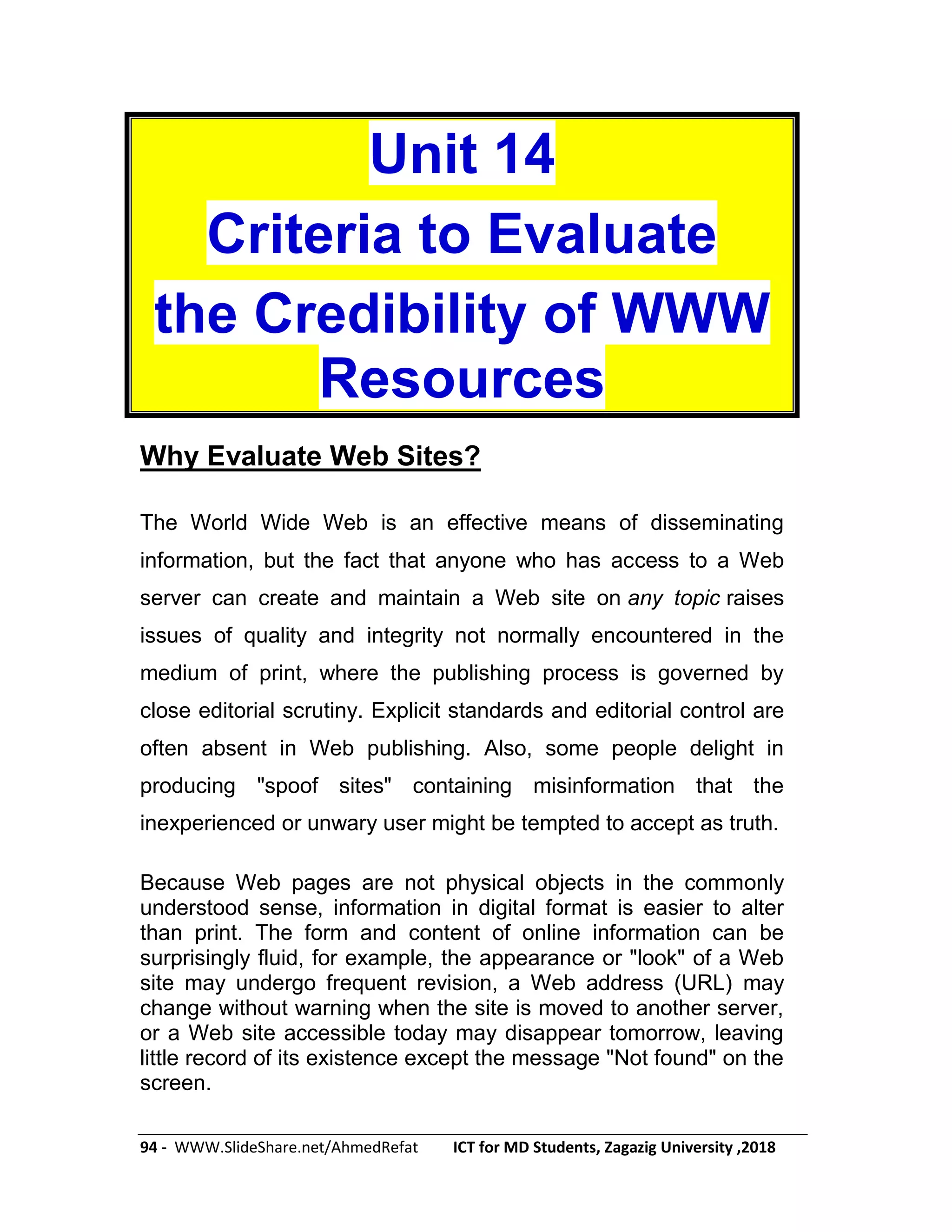 94 - WWW.SlideShare.net/AhmedRefat ICT for MD Students, Zagazig University ,2018
Unit 14
Criteria to Evaluate
the Credibility of WWW
Resources
Why Evaluate Web Sites?
The World Wide Web is an effective means of disseminating
information, but the fact that anyone who has access to a Web
server can create and maintain a Web site on any topic raises
issues of quality and integrity not normally encountered in the
medium of print, where the publishing process is governed by
close editorial scrutiny. Explicit standards and editorial control are
often absent in Web publishing. Also, some people delight in
producing "spoof sites" containing misinformation that the
inexperienced or unwary user might be tempted to accept as truth.
Because Web pages are not physical objects in the commonly
understood sense, information in digital format is easier to alter
than print. The form and content of online information can be
surprisingly fluid, for example, the appearance or "look" of a Web
site may undergo frequent revision, a Web address (URL) may
change without warning when the site is moved to another server,
or a Web site accessible today may disappear tomorrow, leaving
little record of its existence except the message "Not found" on the
screen.
 