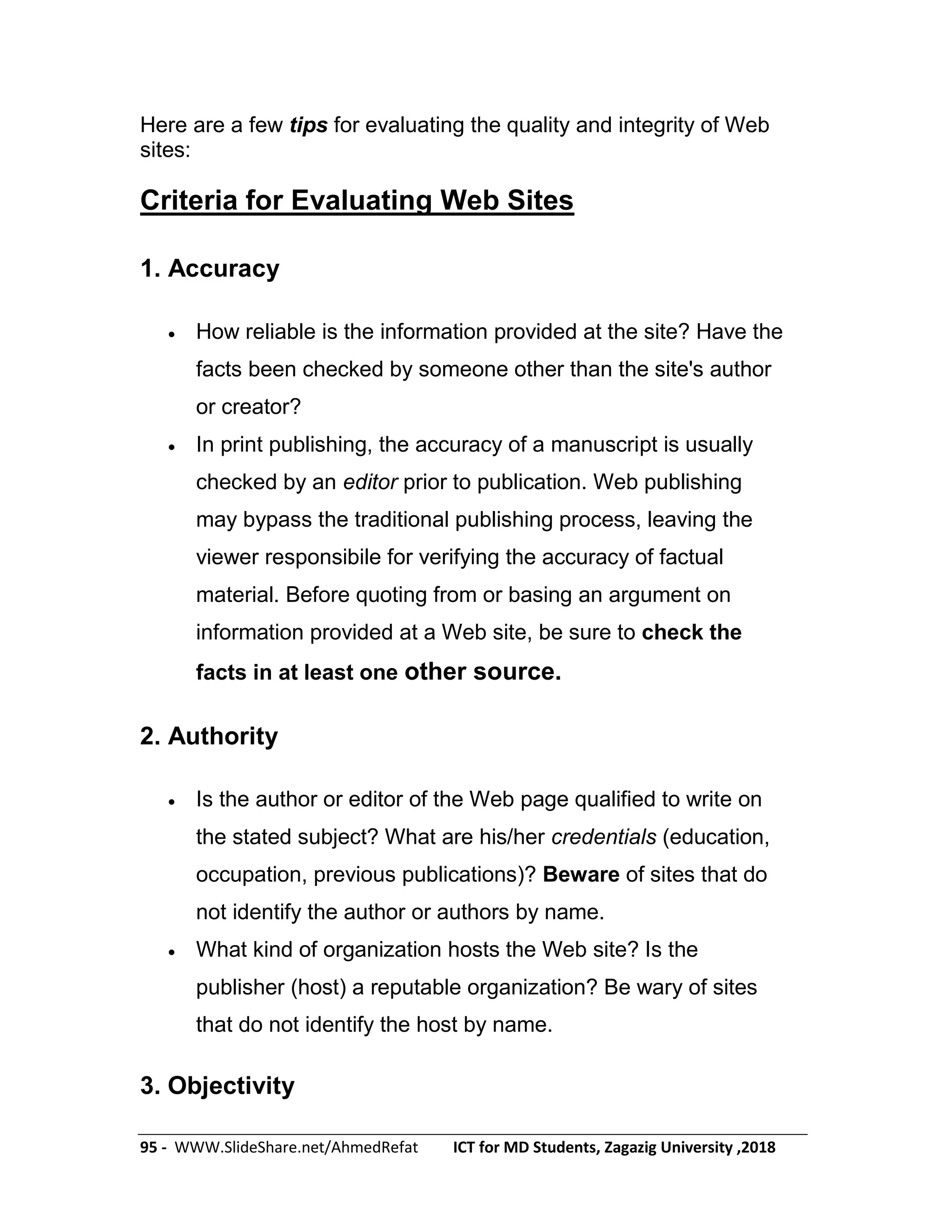 95 - WWW.SlideShare.net/AhmedRefat ICT for MD Students, Zagazig University ,2018
Here are a few tips for evaluating the quality and integrity of Web
sites:
Criteria for Evaluating Web Sites
1. Accuracy
 How reliable is the information provided at the site? Have the
facts been checked by someone other than the site's author
or creator?
 In print publishing, the accuracy of a manuscript is usually
checked by an editor prior to publication. Web publishing
may bypass the traditional publishing process, leaving the
viewer responsibile for verifying the accuracy of factual
material. Before quoting from or basing an argument on
information provided at a Web site, be sure to check the
facts in at least one other source.
2. Authority
 Is the author or editor of the Web page qualified to write on
the stated subject? What are his/her credentials (education,
occupation, previous publications)? Beware of sites that do
not identify the author or authors by name.
 What kind of organization hosts the Web site? Is the
publisher (host) a reputable organization? Be wary of sites
that do not identify the host by name.
3. Objectivity
 
