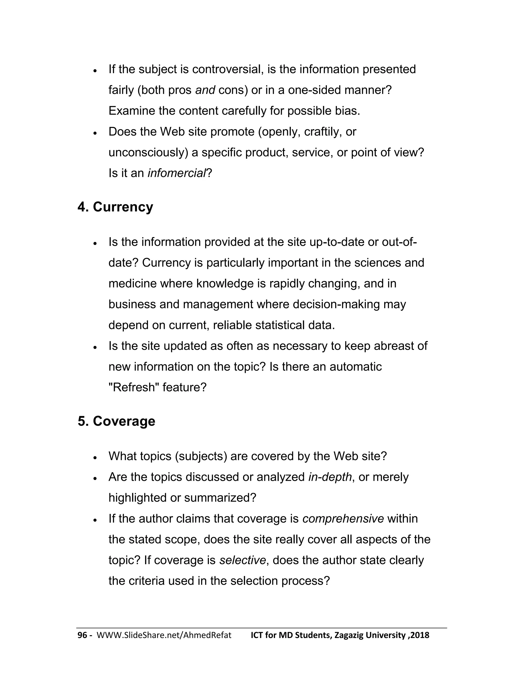 96 - WWW.SlideShare.net/AhmedRefat ICT for MD Students, Zagazig University ,2018
 If the subject is controversial, is the information presented
fairly (both pros and cons) or in a one-sided manner?
Examine the content carefully for possible bias.
 Does the Web site promote (openly, craftily, or
unconsciously) a specific product, service, or point of view?
Is it an infomercial?
4. Currency
 Is the information provided at the site up-to-date or out-of-
date? Currency is particularly important in the sciences and
medicine where knowledge is rapidly changing, and in
business and management where decision-making may
depend on current, reliable statistical data.
 Is the site updated as often as necessary to keep abreast of
new information on the topic? Is there an automatic
"Refresh" feature?
5. Coverage
 What topics (subjects) are covered by the Web site?
 Are the topics discussed or analyzed in-depth, or merely
highlighted or summarized?
 If the author claims that coverage is comprehensive within
the stated scope, does the site really cover all aspects of the
topic? If coverage is selective, does the author state clearly
the criteria used in the selection process?
 