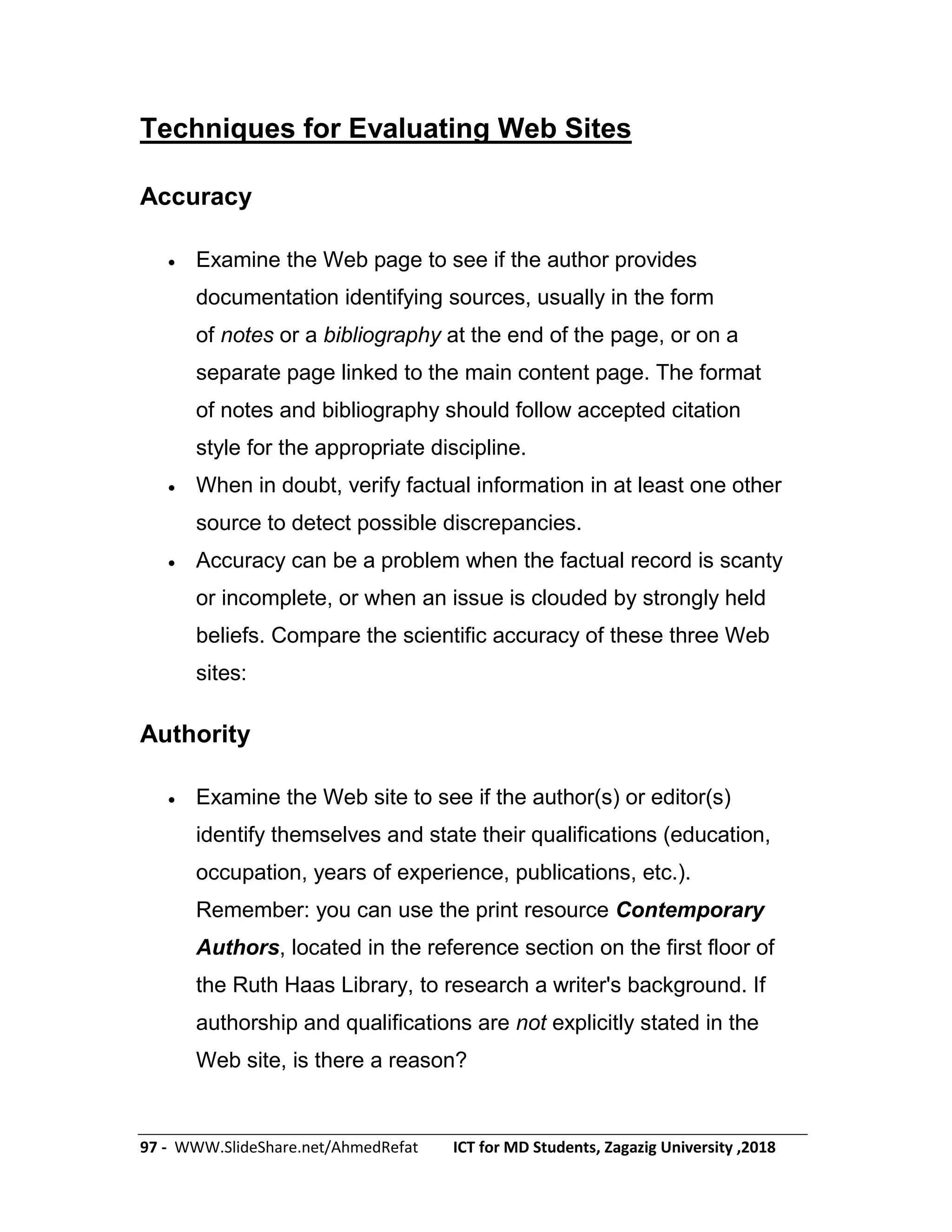 97 - WWW.SlideShare.net/AhmedRefat ICT for MD Students, Zagazig University ,2018
Techniques for Evaluating Web Sites
Accuracy
 Examine the Web page to see if the author provides
documentation identifying sources, usually in the form
of notes or a bibliography at the end of the page, or on a
separate page linked to the main content page. The format
of notes and bibliography should follow accepted citation
style for the appropriate discipline.
 When in doubt, verify factual information in at least one other
source to detect possible discrepancies.
 Accuracy can be a problem when the factual record is scanty
or incomplete, or when an issue is clouded by strongly held
beliefs. Compare the scientific accuracy of these three Web
sites:
Authority
 Examine the Web site to see if the author(s) or editor(s)
identify themselves and state their qualifications (education,
occupation, years of experience, publications, etc.).
Remember: you can use the print resource Contemporary
Authors, located in the reference section on the first floor of
the Ruth Haas Library, to research a writer's background. If
authorship and qualifications are not explicitly stated in the
Web site, is there a reason?
 