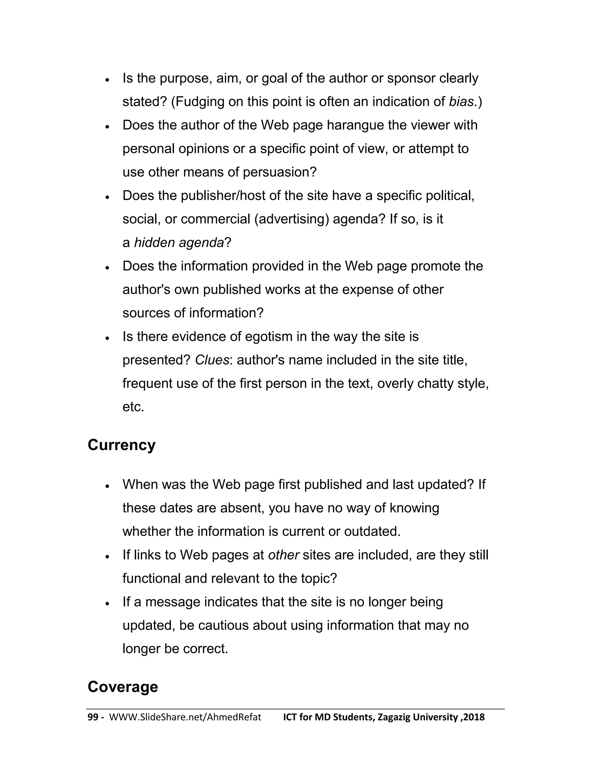 99 - WWW.SlideShare.net/AhmedRefat ICT for MD Students, Zagazig University ,2018
 Is the purpose, aim, or goal of the author or sponsor clearly
stated? (Fudging on this point is often an indication of bias.)
 Does the author of the Web page harangue the viewer with
personal opinions or a specific point of view, or attempt to
use other means of persuasion?
 Does the publisher/host of the site have a specific political,
social, or commercial (advertising) agenda? If so, is it
a hidden agenda?
 Does the information provided in the Web page promote the
author's own published works at the expense of other
sources of information?
 Is there evidence of egotism in the way the site is
presented? Clues: author's name included in the site title,
frequent use of the first person in the text, overly chatty style,
etc.
Currency
 When was the Web page first published and last updated? If
these dates are absent, you have no way of knowing
whether the information is current or outdated.
 If links to Web pages at other sites are included, are they still
functional and relevant to the topic?
 If a message indicates that the site is no longer being
updated, be cautious about using information that may no
longer be correct.
Coverage
 