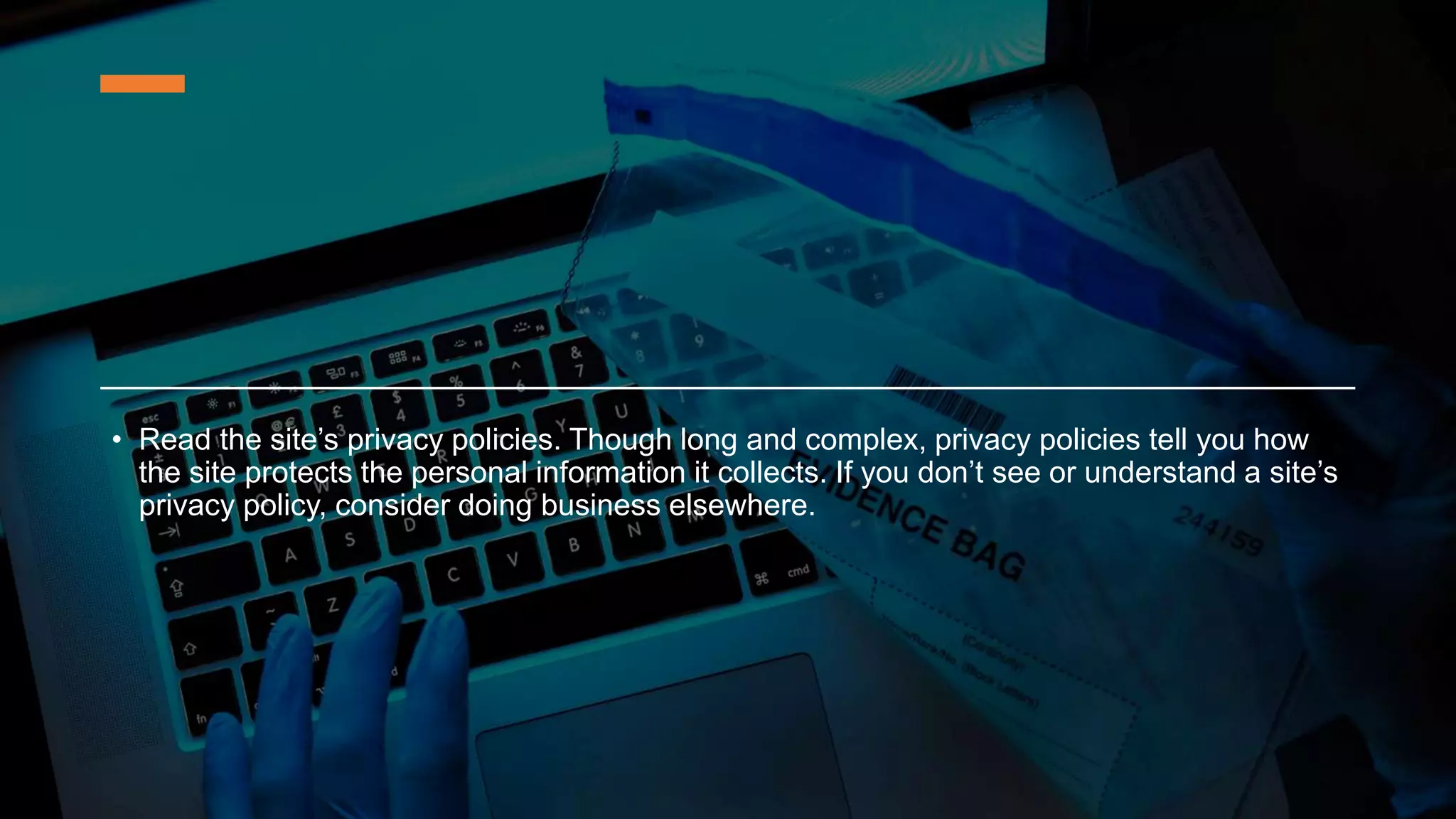 • Read the site’s privacy policies. Though long and complex, privacy policies tell you how
the site protects the personal information it collects. If you don’t see or understand a site’s
privacy policy, consider doing business elsewhere.
 