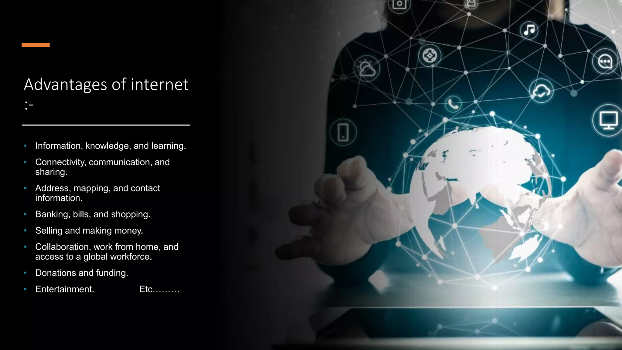 Advantages of internet
:-
• Information, knowledge, and learning.
• Connectivity, communication, and
sharing.
• Address, mapping, and contact
information.
• Banking, bills, and shopping.
• Selling and making money.
• Collaboration, work from home, and
access to a global workforce.
• Donations and funding.
• Entertainment. Etc………
 