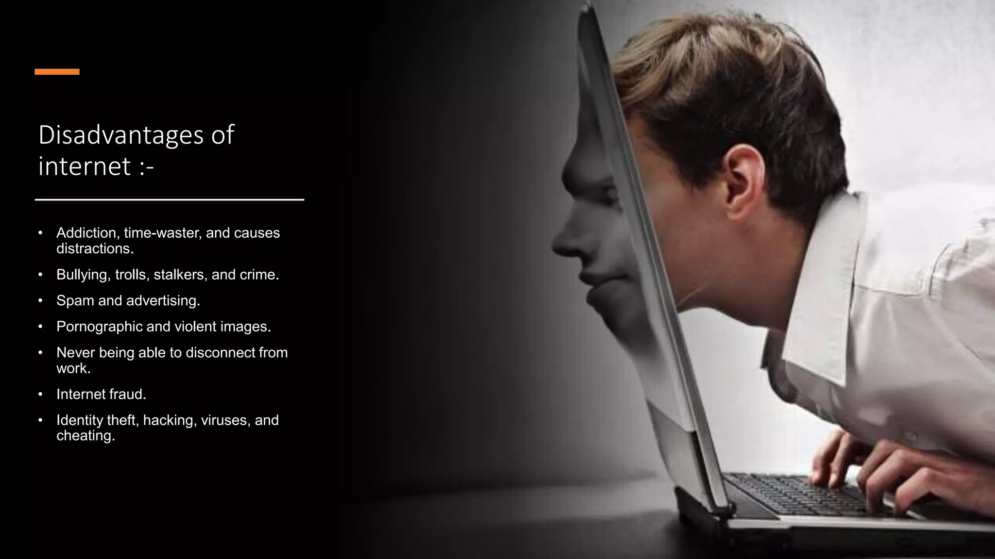 Disadvantages of
internet :-
• Addiction, time-waster, and causes
distractions.
• Bullying, trolls, stalkers, and crime.
• Spam and advertising.
• Pornographic and violent images.
• Never being able to disconnect from
work.
• Internet fraud.
• Identity theft, hacking, viruses, and
cheating.
 