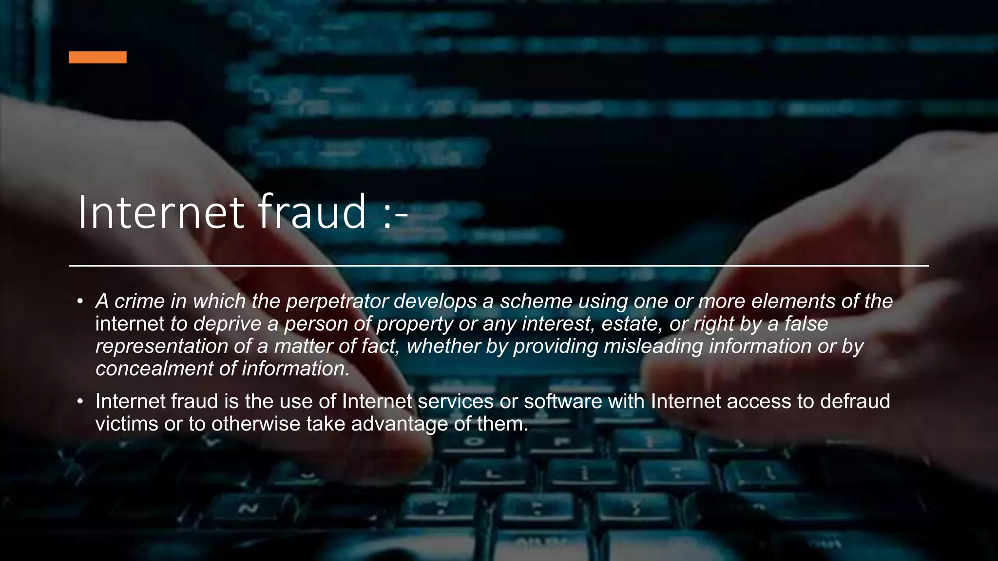 Internet fraud :-
• A crime in which the perpetrator develops a scheme using one or more elements of the
internet to deprive a person of property or any interest, estate, or right by a false
representation of a matter of fact, whether by providing misleading information or by
concealment of information.
• Internet fraud is the use of Internet services or software with Internet access to defraud
victims or to otherwise take advantage of them.
 