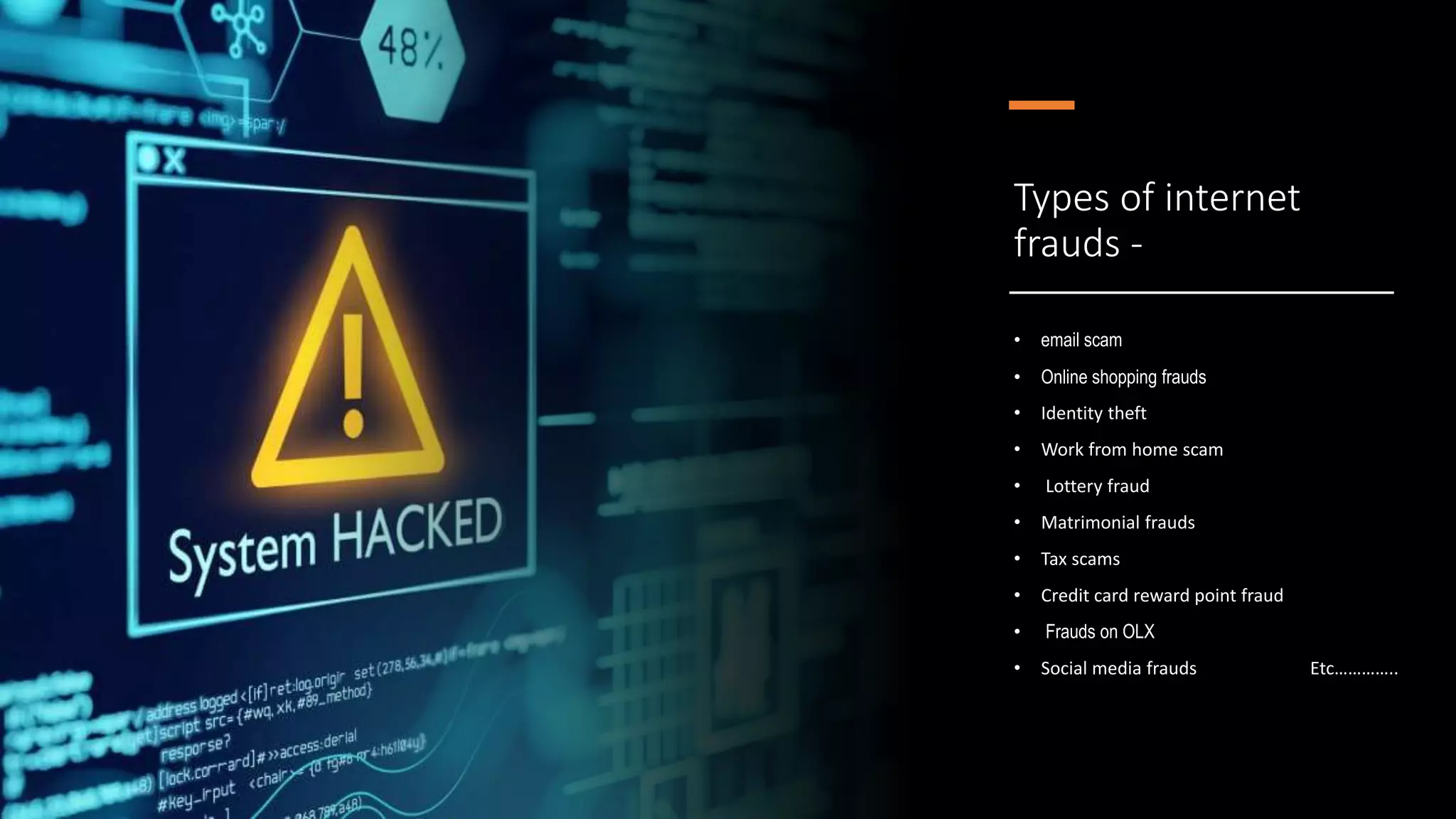 Types of internet
frauds -
• email scam
• Online shopping frauds
• Identity theft
• Work from home scam
• Lottery fraud
• Matrimonial frauds
• Tax scams
• Credit card reward point fraud
• Frauds on OLX
• Social media frauds Etc…………..
 
