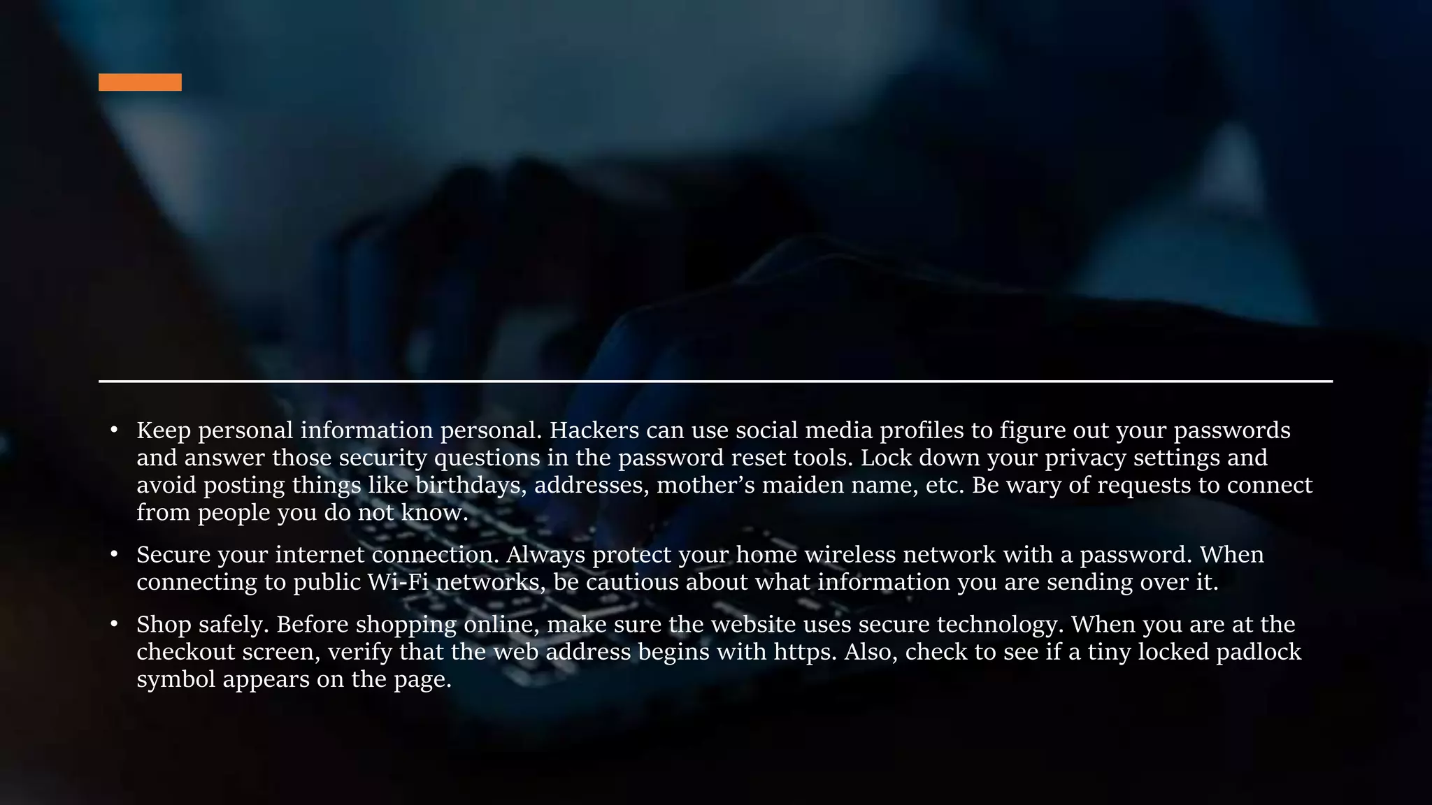 • Keep personal information personal. Hackers can use social media profiles to figure out your passwords
and answer those security questions in the password reset tools. Lock down your privacy settings and
avoid posting things like birthdays, addresses, mother’s maiden name, etc. Be wary of requests to connect
from people you do not know.
• Secure your internet connection. Always protect your home wireless network with a password. When
connecting to public Wi-Fi networks, be cautious about what information you are sending over it.
• Shop safely. Before shopping online, make sure the website uses secure technology. When you are at the
checkout screen, verify that the web address begins with https. Also, check to see if a tiny locked padlock
symbol appears on the page.
 