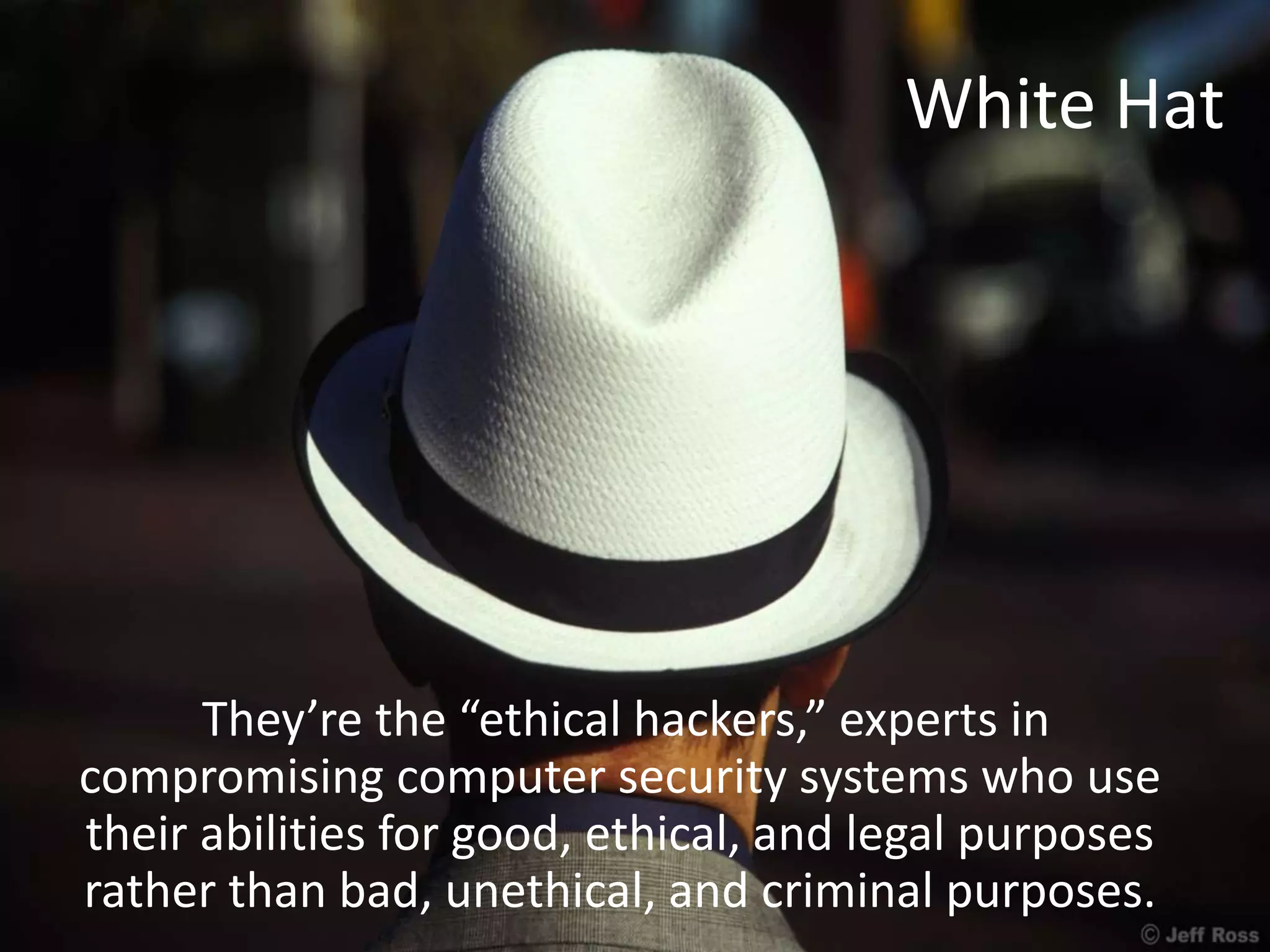 White Hat
They’re the “ethical hackers,” experts in
compromising computer security systems who use
their abilities for good, ethical, and legal purposes
rather than bad, unethical, and criminal purposes.