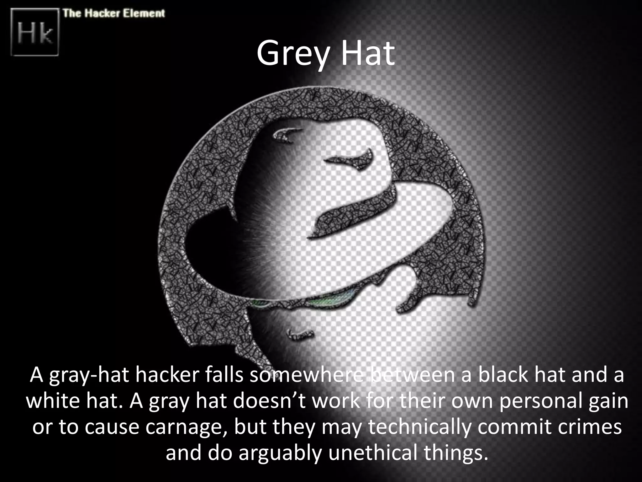 Grey Hat
A gray-hat hacker falls somewhere between a black hat and a
white hat. A gray hat doesn’t work for their own personal gain
or to cause carnage, but they may technically commit crimes
and do arguably unethical things.