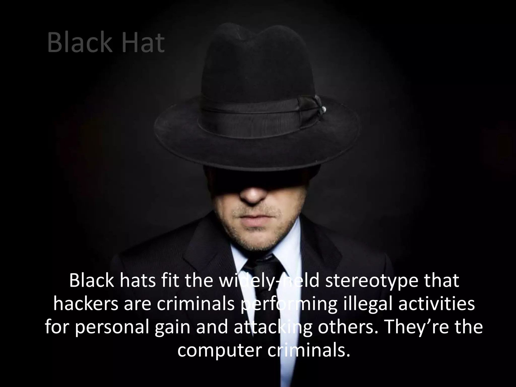 Black Hat
Black hats fit the widely-held stereotype that
hackers are criminals performing illegal activities
for personal gain and attacking others. They’re the
computer criminals.