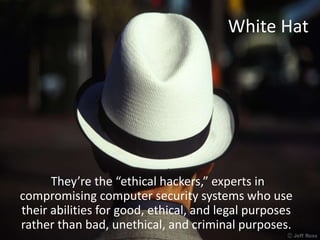 White Hat
They’re the “ethical hackers,” experts in
compromising computer security systems who use
their abilities for good, ethical, and legal purposes
rather than bad, unethical, and criminal purposes.
 