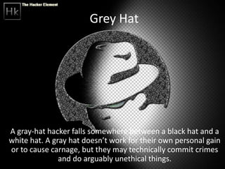 Grey Hat
A gray-hat hacker falls somewhere between a black hat and a
white hat. A gray hat doesn’t work for their own personal gain
or to cause carnage, but they may technically commit crimes
and do arguably unethical things.
 