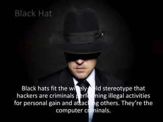 Black Hat
Black hats fit the widely-held stereotype that
hackers are criminals performing illegal activities
for personal gain and attacking others. They’re the
computer criminals.
 