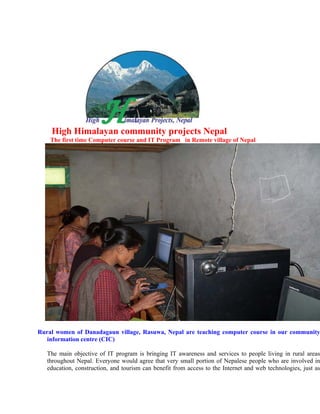 High Himalayan community projects Nepal
    The first time Computer course and IT Program in Remote village of Nepal




Rural women of Danadagaun village, Rasuwa, Nepal are teaching computer course in our community
   information centre (CIC)

   The main objective of IT program is bringing IT awareness and services to people living in rural areas
   throughout Nepal. Everyone would agree that very small portion of Nepalese people who are involved in
   education, construction, and tourism can benefit from access to the Internet and web technologies, just as
 