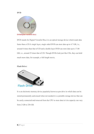 8 | P a g e
DVD
DVD stands for Digital Versatile Disc.it is an optical storage device which reads data
faster than a CD.A single layer, single sided DVD can store data up to 4.7 GB, i.e.,
around 6 times than that of CD and a double layer DVD can store data up to 17.08
GB, i.e., around 25 times that of CD. Though DVDs look just like CDs, they can hold
much more data, for example, a full length movie.
Flash Drive:
It is an electronic memory device popularly known as pen drive in which data can be
stored permanently and erased when not needed.it is a portable storage device that can
be easily connected and removed from the CPU to store data in it.its capacity can vary
form 2 GB to 256 GB.
 