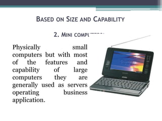 BASED ON SIZE AND CAPABILITY
2. MINI COMPUTERS:-
Physically small
computers but with most
of the features and
capability of large
computers they are
generally used as servers
operating business
application.
 