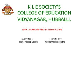 K L E SOCIETY'S
COLLEGE OF EDUCATION
VIDYANAGAR, HUBBALLI.
TOPIC :- COMPUTER AND IT'S CLASSIFICATION
Submitted to: Submitted by:
Prof. Pradeep Laxetti Veena V Policegoudra
 