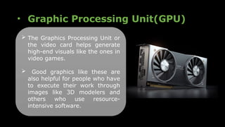 • Graphic Processing Unit(GPU)
 The Graphics Processing Unit or
the video card helps generate
high-end visuals like the ones in
video games.
 Good graphics like these are
also helpful for people who have
to execute their work through
images like 3D modelers and
others who use resource-
intensive software.
 