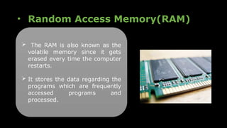 • Random Access Memory(RAM)
 The RAM is also known as the
volatile memory since it gets
erased every time the computer
restarts.
 It stores the data regarding the
programs which are frequently
accessed programs and
processed.
 