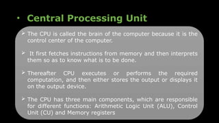 • Central Processing Unit
 The CPU is called the brain of the computer because it is the
control center of the computer.
 It first fetches instructions from memory and then interprets
them so as to know what is to be done.
 Thereafter CPU executes or performs the required
computation, and then either stores the output or displays it
on the output device.
 The CPU has three main components, which are responsible
for different functions: Arithmetic Logic Unit (ALU), Control
Unit (CU) and Memory registers
 