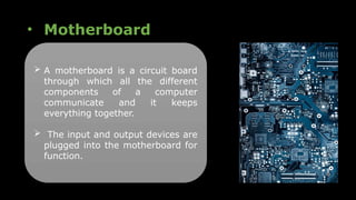 • Motherboard
 A motherboard is a circuit board
through which all the different
components of a computer
communicate and it keeps
everything together.
 The input and output devices are
plugged into the motherboard for
function.
 