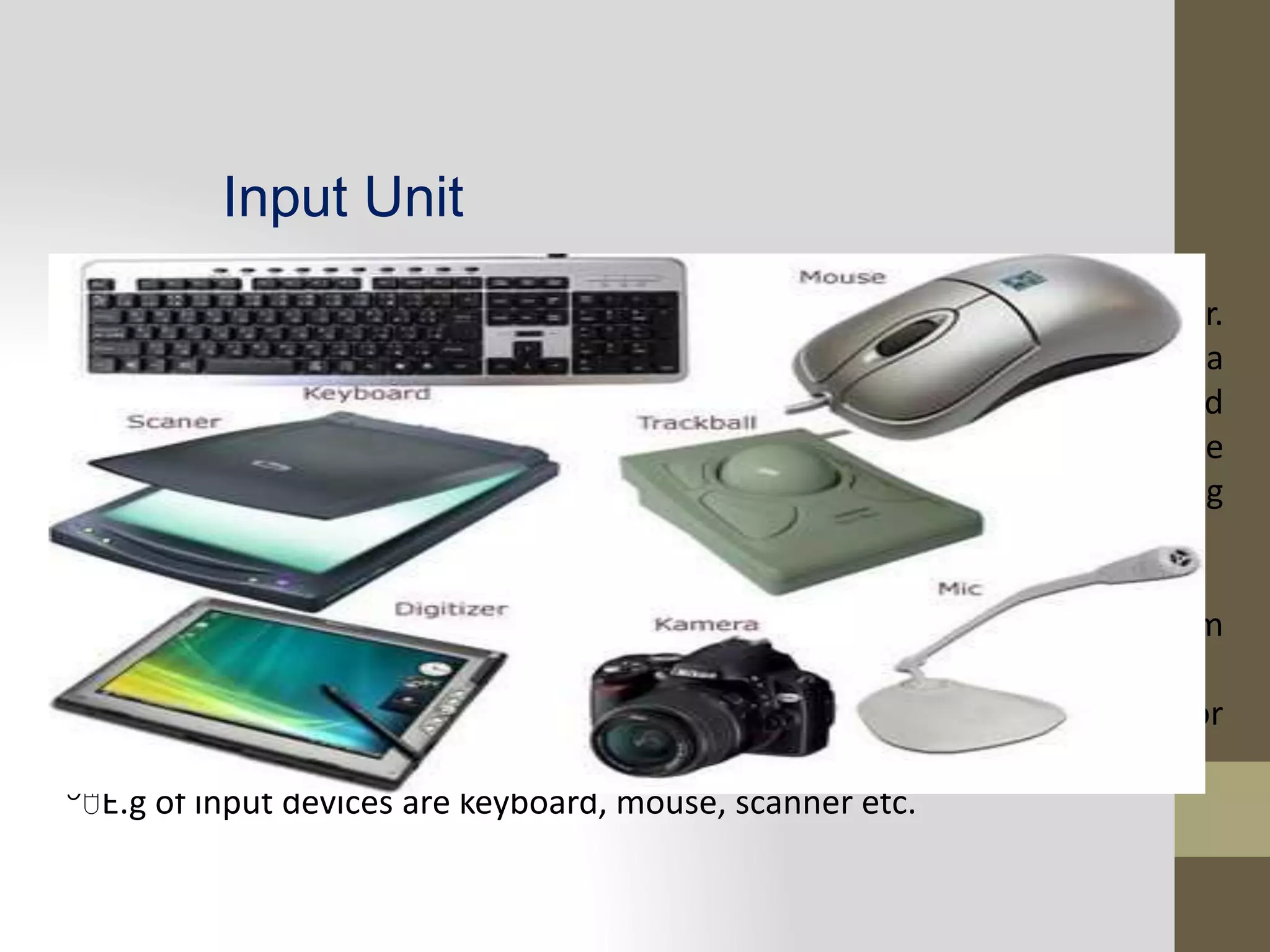 Input Unit
The input unit is formed by the input devices attached to the computer.
Input devices are used to interact with a computer system or used enter data
and instructions to the computer. These devices convert input data and
instructions into a suitable binary form such as ASCII, which can be
acceptableby the computer. In brief, an input unit performs the following
function:
It accepts data and instruction from the outside worlds.
It converts these data and instruction into computer understandable from
a binary form.
It supplied the converted data and instruction to the computer system for
further processing.
E.g of input devices are keyboard, mouse, scanner etc.
 