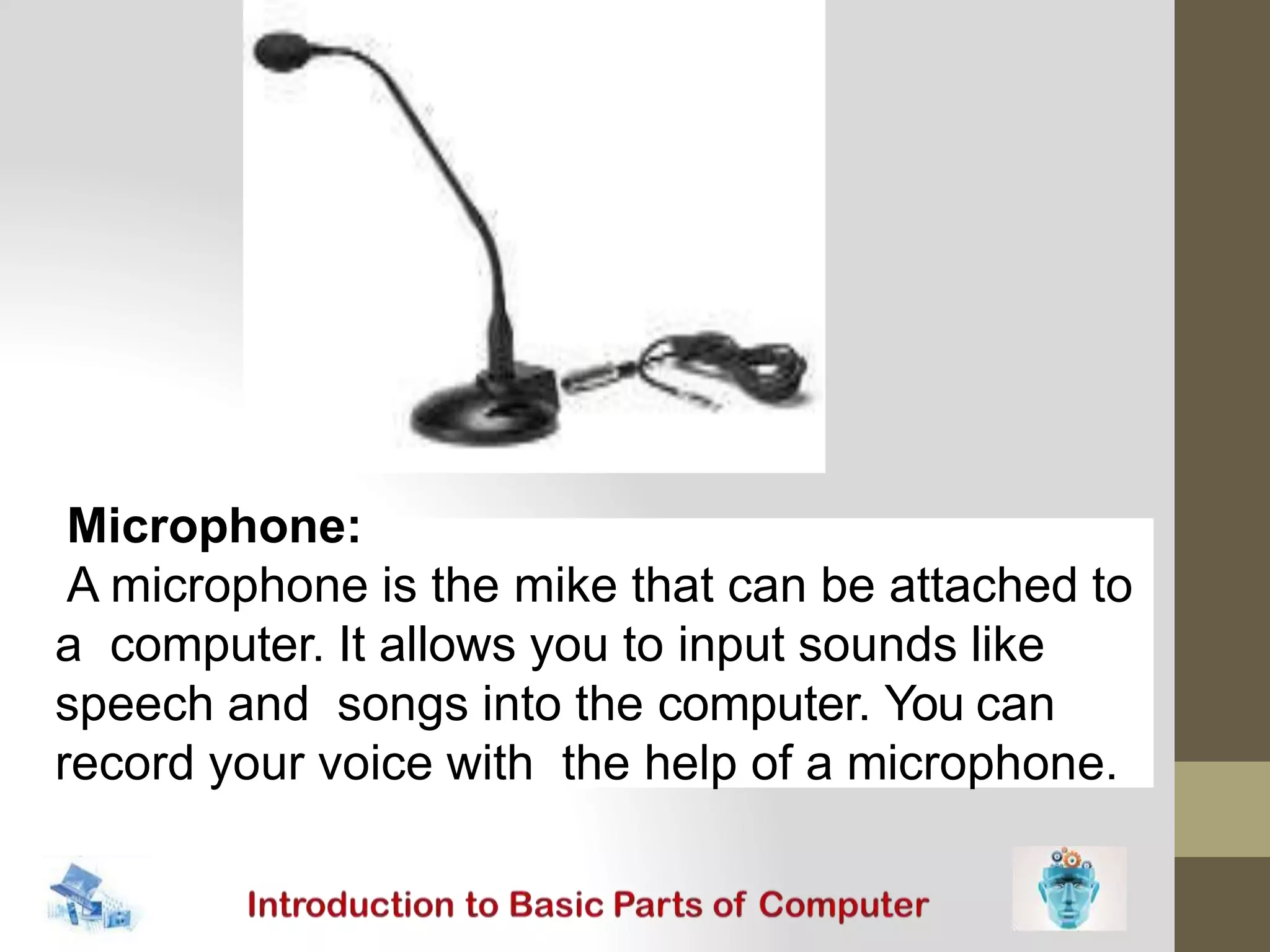 Microphone:
A microphone is the mike that can be attached to
a computer. It allows you to input sounds like
speech and songs into the computer. You can
record your voice with the help of a microphone.
 